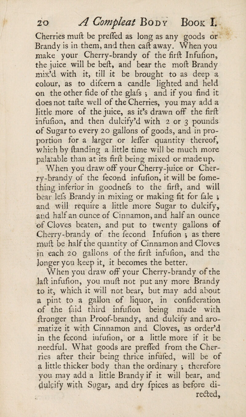 Cherries muft be prefled as long as any goods or Brandy is in them, and then cafl: away. When you make your Cherry-brandy of the firfl: Infufion, the juice will be befl:, and bear the mofl: Brandy mix’d with it, till it be brought to as deep a colour, as to difcem a candle lighted and held on the other fide of the glafs ; and if you find it does not tafie well of the Cherries, you may add a little more of the juice, as it’s drawn off the firfl: infufion, and then dulcify’d with 2 or 3 pounds of Sugar to every 20 gallons of goods, and in pro¬ portion for a larger or Jefler quantity thereof, which by (landing a little time will be much more palatable than at its firfl: being mixed or m.adeup. When you draw off your Cherry-juice or Cher¬ ry-brandy of the fecond infufion, it will be fome- thing inferior in goodnefs to the firfl, and will bear lefs Brandy in mixing or making fit for fale ; and will require a little more Sugar to dulcify, and half an ounce of Cinnamon, and half an ounce of Cloves beaten, and put to twenty gallons of Cherry-brandy of the fecond Infufion ; as there mud be half the quantity of Cinnamon and Cloves in each 20 gallons of the firfl infufion, and the longer you keep it, it becomes the better, When you draw off your Cherry-brandy of the lafl infufion, you mufl not put any more Brandy to it, which it will not bear, but may add about a pint to a gallon of liquor, in confideration of the faid third infufion being made with flronger than Proof-brandy, and dulcify and aro¬ matize it with Cinnamon and Cloves, as order’d in the fecond infufion, or a little more if it be needful. What goods are prefled from the Cher¬ ries after their being thrice infufed, will be of a little thicker body than the ordinary ; therefore you may add a little Brandy if it will bear, and 4ulcify with Sugar, aud dry fpices as before di- reded.