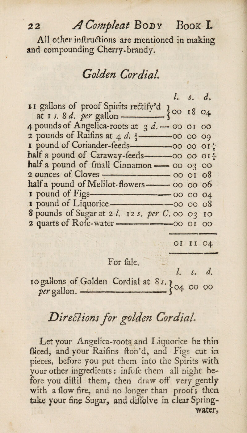 All other inftru6lions are mentioned in making and compounding Cherry-brandy, Golden CordiaL /. s. d. 11 gallons of proof Spirits reflify’d 1 r\r\ T Q 04 at I 8 per gallon-S uu 10 4 pounds of Angelica-roots at 3 — 00 01 00 2 pounds of Raifins at 4 d, ^- *00 00 09 I pound of Coriander-feeds- •00 00 01* half a pound of Caraway-feeds- •00 00 oii half a pound of fmall Cinnamon — 00 03 00 2 ounces of Cloves---- 00 01 08 half a pound of Melilot-flowers- 00 00 06 I pound of Figs--- -00 00 04 j pound of Liquorice—- -00 00 08 8 pounds of Sugar at 2 /. 12 5. per C. 00 03 10 2 quarts of Rofe-water--— -00 01 00 oi II 04 For lale. /. s. d, 10 gallons of Golden Cordial at 8j. 1 gallon. -- DireBions for golden CordiaL Let your Angelica-roots and Liquorice be thin fliced, and your Raihns fton’d, and Figs cut in pieces, before you put them into the Spirits with your other ingredients; infufe them all night be¬ fore you diftil them, then draw off very gently with a flow fire, and no longer than proof; then take your fine Sugar, and diffglve in clear Spring- water^