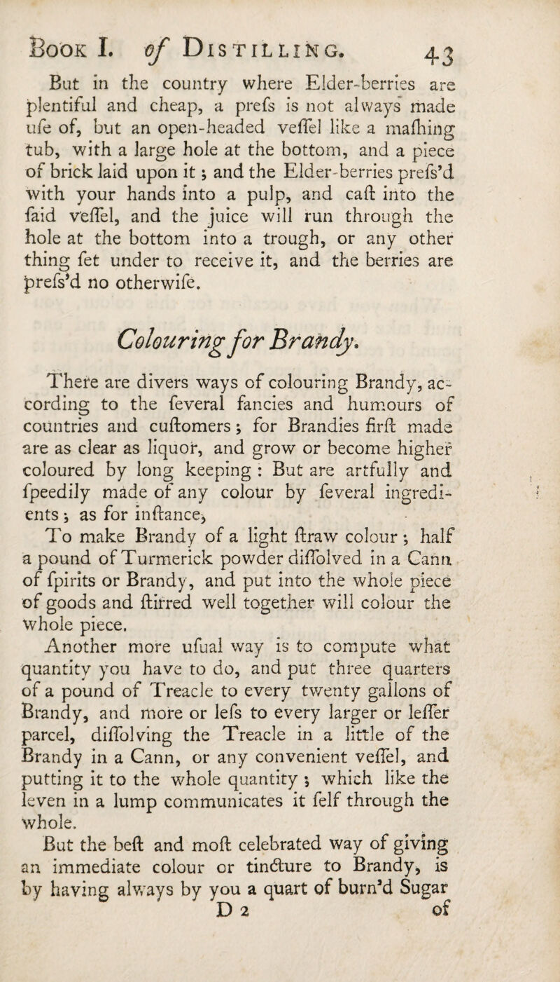 But in the country where Elder-berries are plentiful and cheap, a prefs is not always made ufe of, but an open-headed veflel like a mafliing tub, with a large hole at the bottom, and a piece of brick laid upon it \ and the Elder-berries prefs’d with your hands into a pulp, and call: into the faid velTel, and the juice will run through the hole at the bottom into a trough, or any other thing fet under to receive it, and the berries are prefs’d no otherwife. Colouring for Brandy. There are divers ways of colouring Brandy, ac¬ cording to the feveral fancies and humours of countries and cuftomers; for Brandies firfl: made are as clear as liquor, and grow or become higher coloured by long keeping : But are artfully and fpeedily made of any colour by feveral ingredi¬ ents j as for inftanccj To make Brandy of a light ftraw colour *, half a pound of Turmerick pov/der diffolved in a Gann of fpirits or Brandy, and put into the whole piece of goods and ftirred well together will colour the whole piece. Another more ufual way is to compute what quantity you have to do, and put three quarters of a pound of Treacle to every twenty gallons of Brandy, and more or lefs to every larger or leffer parcel, dilTolving the Treacle in a little of the Brandy in a Gann, or any convenient veflel, and putting it to the whole quantity •, which like the ieven in a lump communicates it felf through the whole. But the bell and mofl: celebrated way of giving an immediate colour or tindlure to Brandy, is by having alv/ays by you a quart of burned Sugar D 2 of