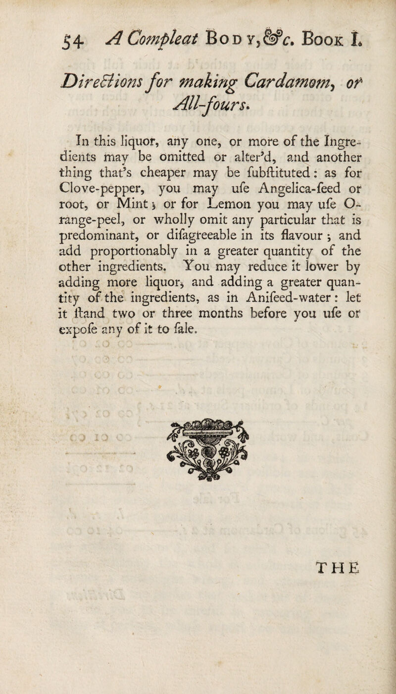 DireSiions for making Cardamom^ of All-fours. In this liquor, any one, or more of the Ingre¬ dients may be omitted or alter’d, and another thing that’s cheaper may be fubftituted: as for Clove-pepper, you may ufe Angelica-feed or root, or Mint $ or for Lemon you may ufe O- range-peel, or wholly omit any particular that is predominant, or difagteeable in its flavour j and add proportionably in a greater quantity of the other ingredients. You may reduce it lower by adding more liquor^ and adding a greater quan¬ tity of the ingredients, as in Anifeed-water: let it Hand two or three months before you ufe or expofe any of it to fale.