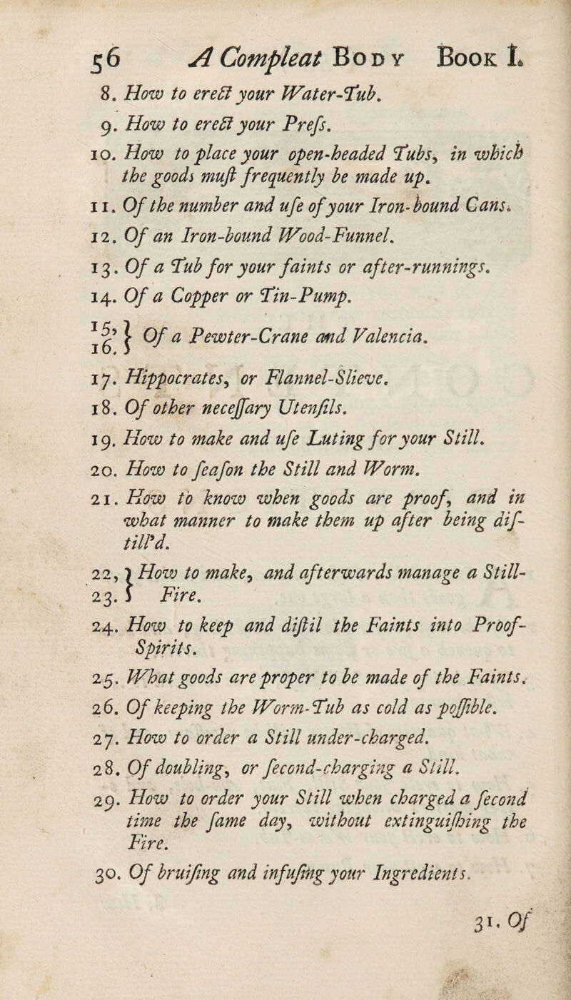 8, How to ere5i your Water-T^uh, 9. How to ere^ your Prefs. 10. How to place your open-headed Tubs^ in which the goods muft frequently be made up, 11. Of the number and ufe of your Iron-hound Gans^ 12. Of an Iron-bound Wood-FunneL 13. Of a Hub for your faints or after-runnings, 14. Of a Copper or Fin-Pump. 16^ } Pewter-Crane cmd Valencia, 17. Hippocrates^ or Flannel-Slieve, 18.0/' other neceffary Utenfils. 19. How to make and ufe Luting for your Still, 20. How to feafon the Still and Worm. 21. How to know when goods are proofs and in what manner to make them up after being dif- tiird. 22,1 How to make^ and afterwards manage a Still- 23. 3 Fire. 24. How to keep and diflil the Faints into Proof- Spirits. 25. What goods are proper to be made of the Faints. 26. Of keeping the Worm-Fub as cold as poffible. 27. How to order a Still under-charged. 28. 0/'doubling., or fecond-chargmg a Still. 29. How to order your Still when charged a fecond time the fame day., without extinguifloing the Fire. 30. Of bruiftng and infujifig your Ingredients. 31- 0/