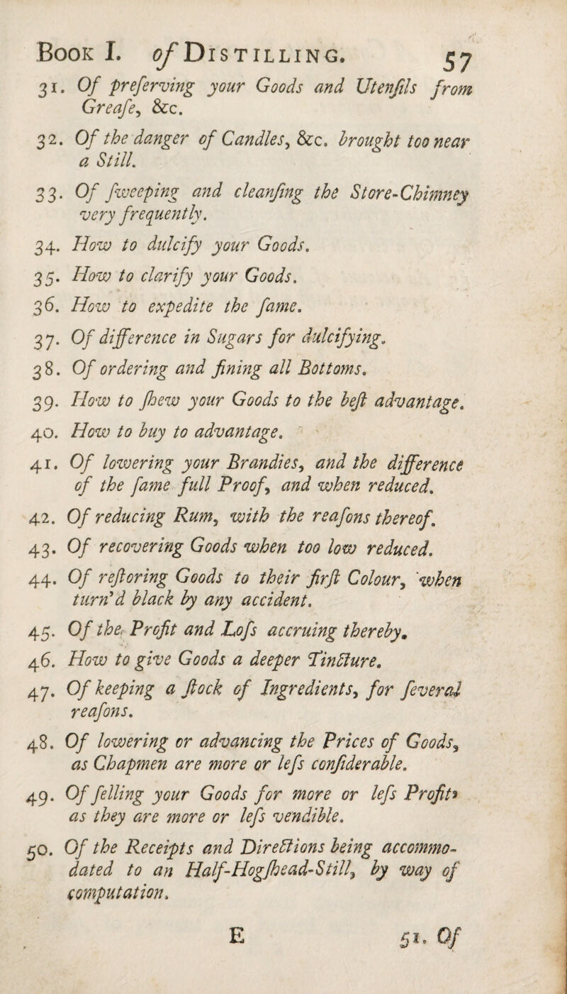 31. Of preferving your Goods and Utenfds from Greafe^ &c. 32. Of the danger of Candlesbrought too near a StilL 33. Of fiveeping and cleanfing the Store-Chimney very frequently, 34. How to dulcify your Goods, 35. How to clarify your Goods, 36. How to expedite the fame. 37. Of difference in Sugars for dulcifying, 38. Of ordering and fining all Bottoms, 39. How to Jhew your Goods to the heft advantage, 40. How to buy to advantage. 41. Of lowering your Brandies^ and the difference of the fame full Proofs and when reduced, 42. Of reducing Rum^ with the reafons thereof , 43. Of recovering Goods when too low reduced, 44. Of reftoring Goods to their firft Colour,^ 'when turned black by any accident. 45. Of the. Profit and Lofs accruing thereby, 46. How to give Goods a deeper Tinblure. 47. Of keeping a ftock of Ingredients^ for feveral reafons. 48. Of lowering or advancing the Prices of Goods^ as Chapmen are more or lefs confiderahle. 49. Of felling your Goods for more or lefs Profih as they are more or lefs vendible, 50. Of the Receipts and Direllions being accommo¬ dated to an Half-Hogjhead-Still^ by way of computation.