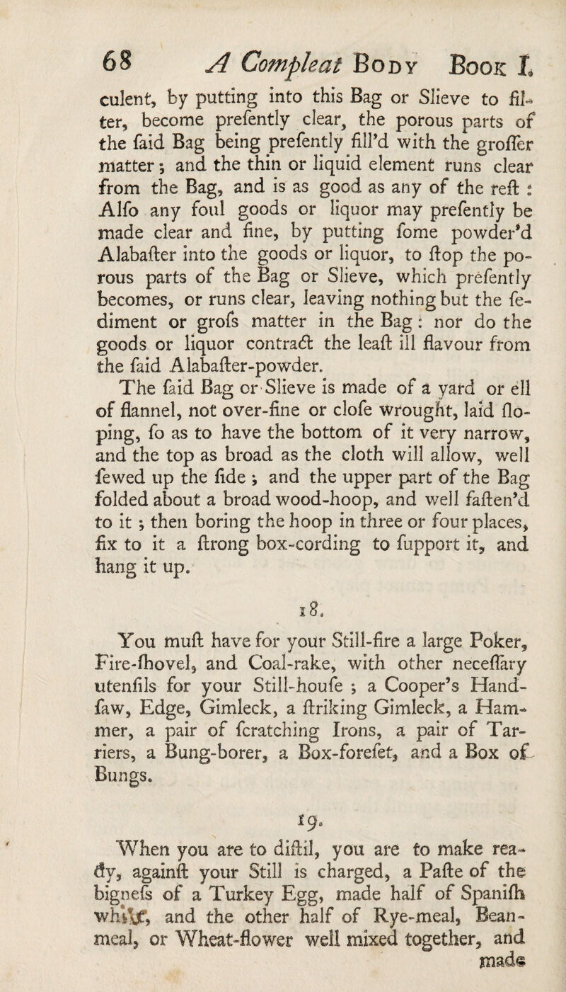 culent, by putting into this Bag or Slieve to fil¬ ter, become prefently clear, the porous parts of the faid Bag being prefently fill’d with the grofier matter *, and the thin or liquid element runs clear from the Bag, and is as good as any of the reft ^ Alfo any foul goods or liquor may prefently be made clear and fine, by putting fome powder*d Alabafter into the goods or liquor, to ftop the po» rous parts of the Bag or Slieve, which prefently becomes, or runs clear, leaving nothing but the fe- diment or grofs matter in the Bag: nor do the goods or liquor contradl the leaft ill flavour from the faid Alabafter-powder. The faid Bag or-Slieve is made of a yard or ell of flannel, not over-fine or clofe wrought, laid do¬ ping, fo as to have the bottom of it very narrow, and the top as broad as the cloth will allow, well fewed up the fide ; and the upper part of the Bag folded about a broad wood-hoop, and well faften’d to it ; then boring the hoop in three or four places, fix to it a ftrong box-cording to fupport it, and hang it up. ig. You muft have for your Still-fire a large Poker, Fire-fhovel, and Coal-rake, with other neceftary utenfils for your Still-houfe ; a Cooper’s Hand- faw. Edge, Gimleck, a ftriking Gimleck, a Ham¬ mer, a pair of fcratching Irons, a pair of Tar- riers, a Bung-borer, a Box-forefet, and a Box of Bungs. When you are to diftil, you are to make rea- dy, againft your Still is charged, a Pafte of the bignefs of a Turkey Egg, made half of Spanifh whi^, and the other half of Rye-meal, Bean- meal, or Wheat-flower well mixed together, and msds