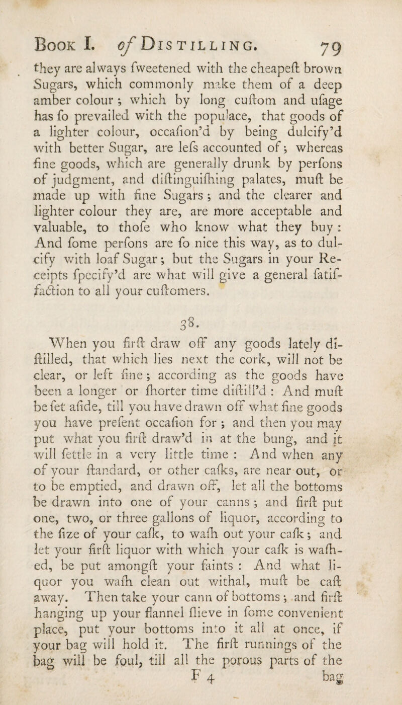 they are always fweetened with the cheapefl brown Sugars, which commonly make them of a deep amber colour ; which by long cuflom and ufage has fo prevailed with the populace, that goods of a lighter colour, occafion’d by being dulcify’d with better Sugar, are lefs accounted of; whereas fine goods, which are generally drunk by perfons of judgment, and diftinguifhing palates, muft be made up with fine Sugars ; and the clearer and lighter colour they are, are more acceptable and valuable, to thofe who know what they buy : And fome perfons are fo nice this way, as to dul¬ cify with loaf Sugar; but the Sugars in your Re¬ ceipts fpecify’d are what will give a general fatif- fadtion to all your cufiomers. 3^- When you firfi: draw ofF any goods lately dJ- ftilled, that which lies next the cork, will not be clear, or left fine; according as the goods have been a longer or fiiorter time diftiil’d : And muft befet afide, till you have drawn off what fine goods you have prefent occafion for ; and then you m.ay put what you firft draw’d in at the bung, and it will fettle in a very little time : And v/hen any of your ftandard, or other calks, are near out, or to be emptied, and drawn off, let all the bottoms be drawn into one of your canns ; and firft put one, two, or three gallons of liquor, according to the fize of your cafk, to wafh out your calk; and let your firft liquor with which your cafk is walk¬ ed, be put amongft your faints : And what li¬ quor you wafti clean out v/ithal, muft be caft away. Then take your cann of bottoms ; and firft hanging up your fiannel flieve in fome convenient place, put your bottoms in^o it all at once, if your bag will hold it. The firft runnings of the bag will be foul, till all the porous parts of the