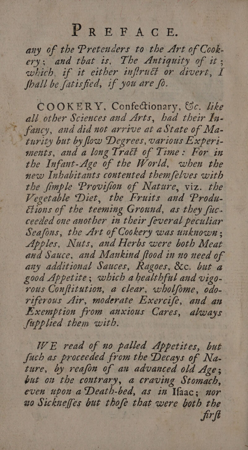 Pik ke A GE. any of the Pretenders to the Art of Cook- ery; and that is, The Antiquity of it ; which, if it either infiruct or divert, I foall be fatisfied, if you are fo. | COOKERY, Confectionary, &amp;c. Like all. other Sciences and Arts, had their In- © fancy, and did not arrive at aState of Ma- 'turity but by flow Degrees, various Experi- ments, and a long Tract of Time: For in the Infant-Age of the World, when the new Inhabitants contented themfelves with the fimple Provifion of Nature, viz. the Vegetable Diet, the Fruits and Produ- étions of the teeming Ground, as they fuc- ceeded one another in their feveral peculiar Seafons, the Art of Cookery was unknown ; Apples, Nuts, and Herbs were both Meat and Sauce, and Mankind ftood in no need of any additional Sauces, Ragoes, &amp;c. but a good Appetite; which a healthful and vigo- vous Conftztution, a clear, wholfome, odo- riferous ‘ir, moderate Exercife, and an Fixemption from anxious Cares, always Supplied them with. : WE read of no palled Appetites, but fuch as proceeded from the Decays of Na- ture, by reafon of an advanced old Age; but on the contrary, a craving Stomach, even upon a Death-bed, as in Uaac; nor uo Sickneffes but thofe that were both the jrft
