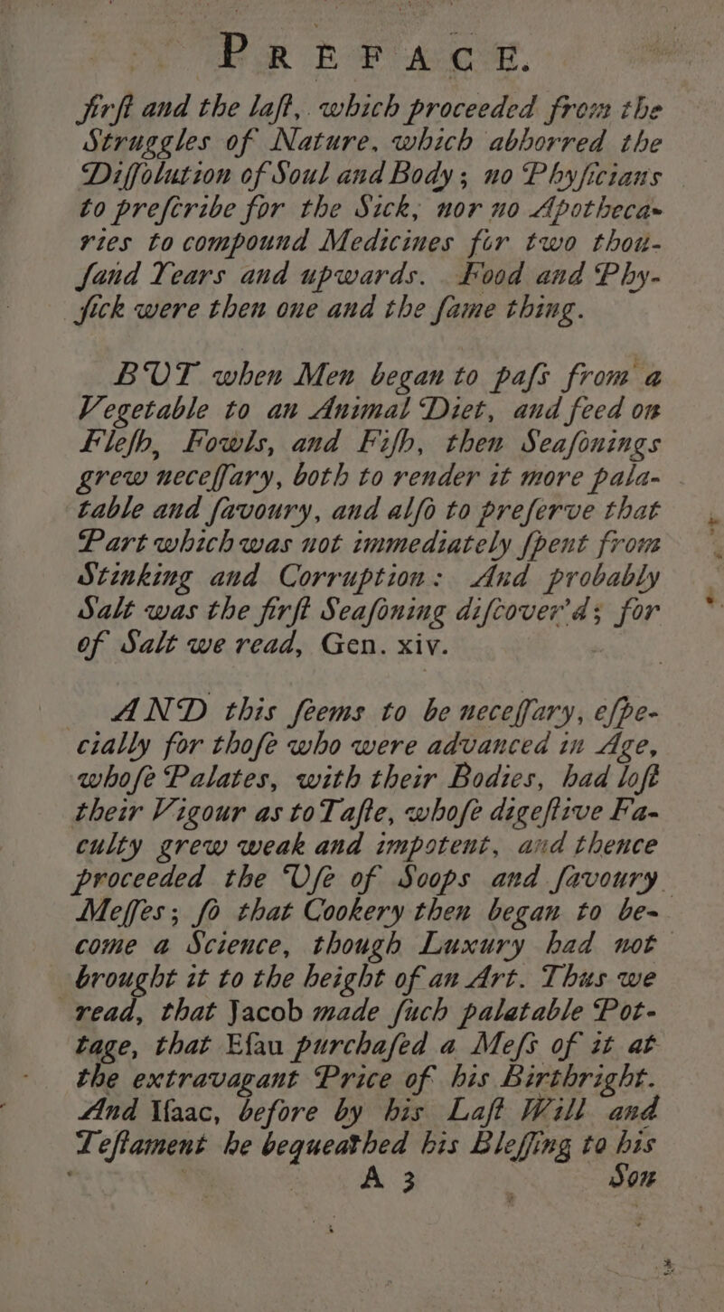 ae RE ae Aoi, jirft and the laft, which proceeded from the Struggles of Nature, which abborred the Diffolution of Soul and Body; no Phyficians to preftribe for the Sick, nor no Apotheca~ ries to compound Medicines fir two thou- Jfand Tears and upwards. Food and Phy- fick were then one and the fame thing. BOT when Men began to pafs from a Vegetable to au Animal Diet, and feed on Filefb, Fowls, and Fifb, then Seafonings grew neceffary, both to render it more pala- table and favoury, and alfo to preferve that Part which was uot immediately {pent frou Stinking and Corruption: And probably Salt was the firft Seafoning difcover’d; for of Salt we read, Gen. xiv. . AND this feems to be neceffary, efpe- cially for thofe who were advanced in Age, whofe Palates, with their Bodies, had loft their Vigour as toTafte, whofe digeftzve Fa- culty grew weak and impotent, and thence proceeded the ‘Vfe of Scoops and favoury Meffes; fo that Cookery then began to be- come a Science, though Luxury had not brought it to the height of an Art. Thus we read, that Jacob made {uch palatable Pot- tage, that Efau purchafed a Mefs of it at the extravagant Price of his Birthright. And Maac, before by his Laff Will and Leftament he bequeathed his Bleffing to bis ' | | A 3 | Son