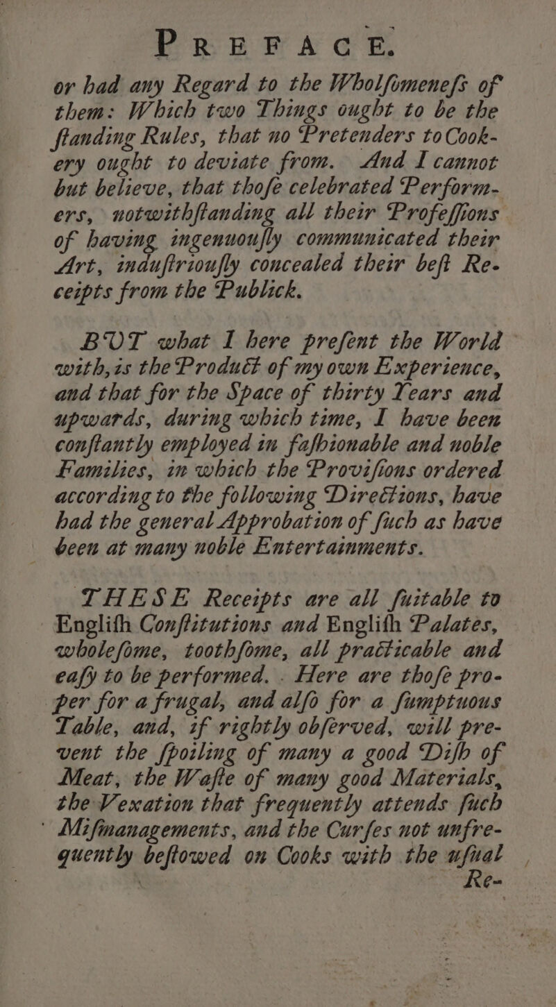 ov had any Regard to the Wholfomenefs of them: Which two Things ought to be the ftanding Rules, that no Pretenders to Cook- ery ought to deviate from. And I cannot but believe, that thofe celebrated Perform- ers, notwithftanding all their Profeffions of having ingenuoufly communicated their Art, indufirioufly concealed their beft Re- ceipts from the Publick. BUT what I here prefent the World with,is the Product of my own Experience, and that for the Space of thirty Years and upwards, during which time, I have been conftantly employed in fafbionable and noble Families, in which the Provifions ordered according to the following Directions, have had the general Approbation of fuch as have | been at many noble Entertainments. THESE Receipts are all fuitable to Englith Conffztutions and Englith Palates, wholefome, toothfome, all practicable and eafy to be performed. . Here are thofe pro- per for a frugal, and alfo for a fumptuous Table, and, tf rightly obferved, will pre- vent the fpoiling of many a good Difb of Meat, the Wafte of many good Materials, the Vexation that frequently attends fuch | Mifinanagements, and the Curfes not unfre- guently beftowed on Cooks with the sd ‘ KeG=