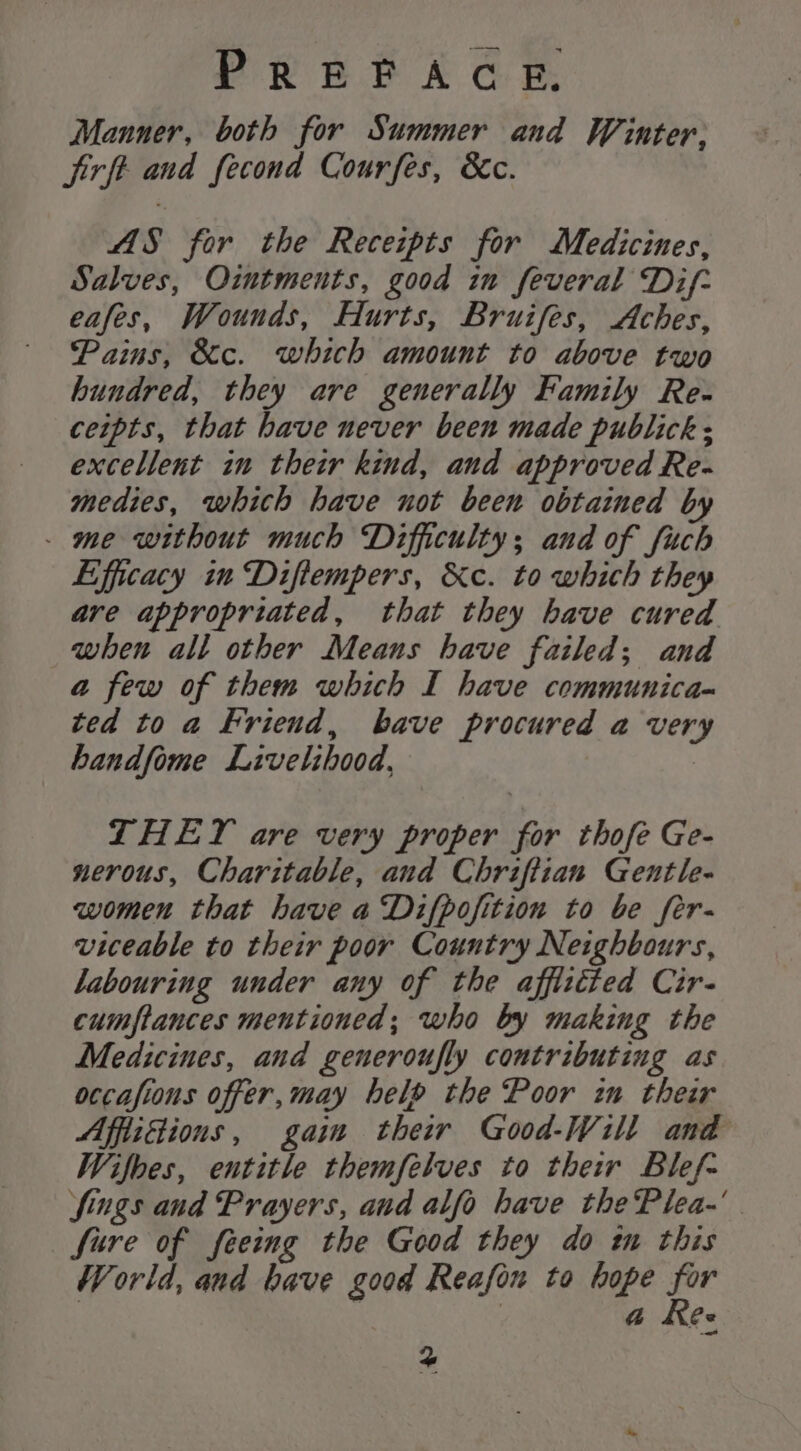 Manner, both for Summer and Winter, jirft and fecond Courfes, &amp;c. AS for the Receipts for Medicines, Salves, Ointments, good in feveral Dif: eafes, Wounds, Hurts, Bruifes, Aches, Pains, &amp;c. which amount to above two hundred, they are generally Family Re- ceipts, that have never been made publick ; excellent in their kind, and approved Re. medies, whith have not been obtained by - me without much Difficulty; and of fuch Efficacy in Diftempers, &amp;c. to which they are appropriated, that they have cured when all other Means have failed; and a few of them whith I have communica- ted to a Friend, bave procured a ver handfome Livelihood, | THET are very proper for thofe Ge- nerous, Charitable, and Chriftian Gentle- women that have a Difpofition to be fer- viceable to their poor Country Neighbours, labouring under any of the affizéted Cir- cumftances mentioned; who by making the Medicines, and generoufly contributing as occafions offer, may help the Poor in their Affiittions, gain their Good-Will and Wifbes, entitle themfelves to their Blef- fings and Prayers, and alfo have thePlea-' Sure of feeing the Good they do m this World, and bave good Reafou to hope for | : a Kes 2