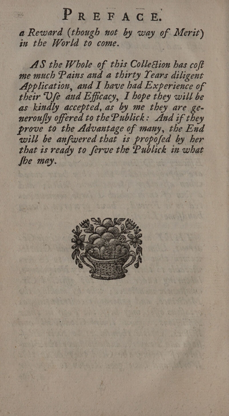 a Reward (though not by way of Merit) in the World to come. | | AS the Whole of this Colle&amp;tion has coft me much Pains and a thirty Years diligent Application, and I have had Experience of their Vfe and Efficacy, I hope they will be as kindly accepted, as by me they are ge- neroufly offered to the Publick: And if they prove to the Advantage of many, the End will be anfwered that is propofed by her that is ready to ferve the Publick in what fhe may.