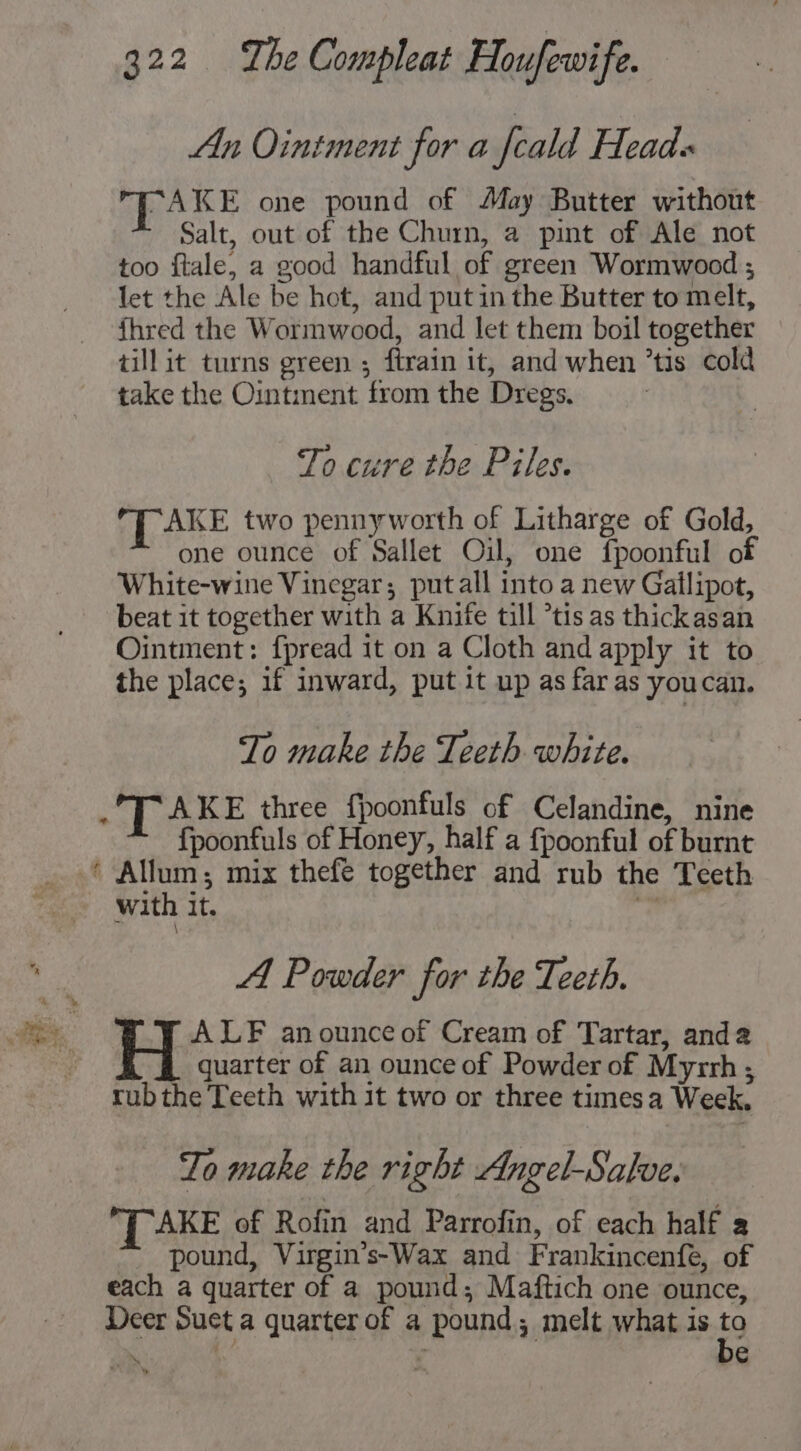 An Ointment for a feald Head: “AKE one pound of May Butter without Salt, out of the Churn, a pint of Ale not too ftale, a good handful of green Wormwood ; let the Ale be hot, and putin the Butter to melt, fhred the Wormwood, and let them boil together till it turns green ; ftrain it, and when ’tis cold take the Ointment from the Dregs. To cure the Piles. LAKE two pennyworth of Litharge of Gold, one ounce of Sallet Oil, one fpoonful of White-wine Vinegar; putall into a new Gaflipot, beat it together with a Knife till *tis as thickasan Ointment: {pread it on a Cloth and apply it to the place; if inward, put it up as far as youcan. To make the Teeth white. &amp; T AKE three fpoonfuls of Celandine, nine {poonfuls of Honey, half a fpoonful of burnt with it. A Powder for the Teeth. ALF anounce of Cream of Tartar, anda quarter of an ounce of Powder of Myrrh ; rub the Teeth with it two or three times a Week. To make the right Angel-Salve. AKE of Rofin and Parrofin, of each half a pound, Virgin’s-Wax and Frankincenfe, of each a quarter of a pound; Maftich one ounce, Deer Suet a quarter of a pound; melt what is $9 ‘ . €