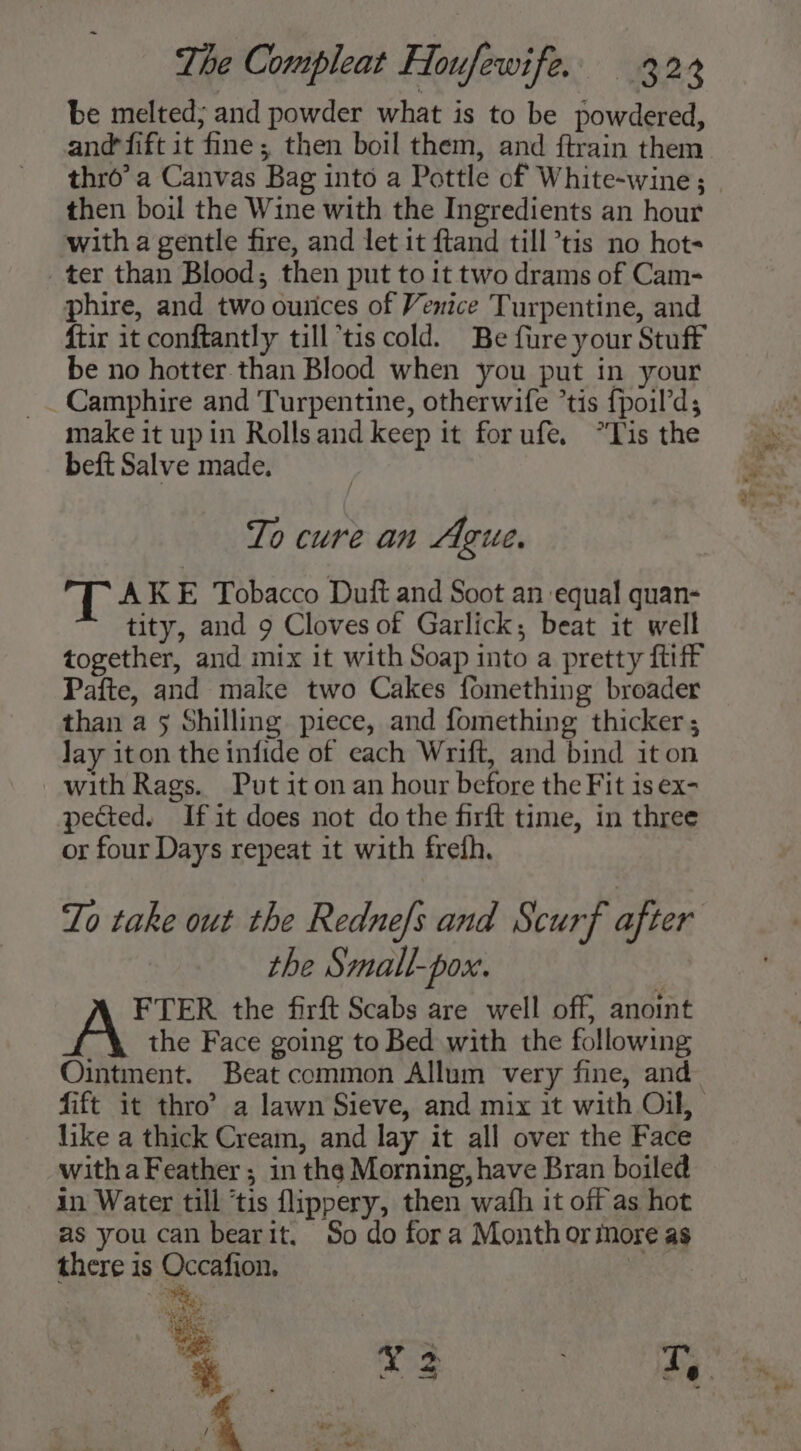 be melted; and powder what is to be powdered, thro’ a Canvas Bag into a Pottle of White-wine; then boil the Wine with the Ingredients an hour with a gentle fire, and let it ftand till tis no hots ter than Blood; then put to it two drams of Cam- phire, and two ounces of Venice Turpentine, and ftir it conftantly till*tis cold. Be fure your Stuff be no hotter. than Blood when you put in your _Camphire and Turpentine, otherwife ’tis {poil’d; make it upin Rolls and keep it forufe, *Tis the beft Salve made. To cure an Ague. TL AKE Tobacco Duft and Soot an equal quan- tity, and 9 Cloves of Garlick; beat it well together, and mix it with Soap into a pretty ftiff Pafte, and make two Cakes fomething broader than a 5 Shilling piece, and fomething thicker ; Jay iton the infide of each Wrift, and bind it on with Rags. Put it on an hour before the Fit is ex- pected. Ifit does not do the firft time, in three or four Days repeat it with frefh. Lo take out the Redne/s and Scurf after the Small-pox. FTER the firft Scabs are well off, anoint _ the Face going to Bed with the following Ointment. Beat common Allum very fine, and like a thick Cream, and lay it all over the Face with a Feather; in the Morning, have Bran boiled in Water till ‘tis flippery, then wath it off as hot as you can bearit. So do fora Month or more as there is Occafion. | Ne) NV L a ita