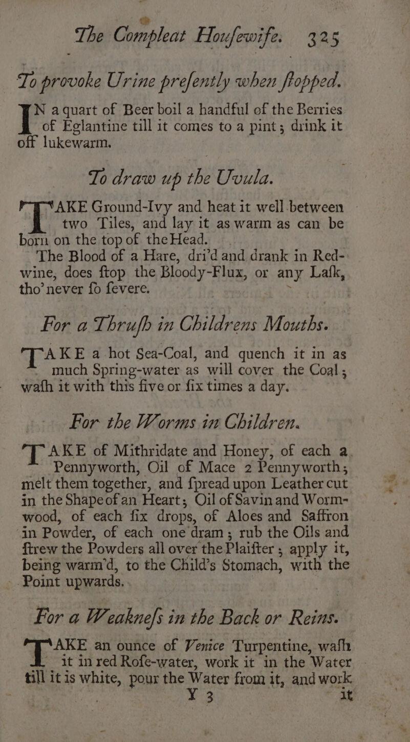 ji The Compleat Houfewife. 325 Te provoke Urine prefently when Propped. N aquart of Beer boil a handful of the Berries of Eglantine till it comes to a pint; drink it off lukewarm. To draw up the Uvula. two Tiles, and lay it as warm as can be born on the top of the Head. The Blood of a Hare, dri?d and drank in Red- wine, does ftop the Bloody-Flux, or any Lafk, tho’ never fo fevere. . | For a Thrufb in Childrens Mouths. TAKE a hot Sea-Coal, and quench it in as much Spring-water as will cover the Coal , wath it with this five or fix times a day. For the Worms in Children. Pennyworth, Oil of Mace 2 Pennyworth; melt them together, and fpread upon Leather cut in the Shapeofan Heart; Oil of Savin and Worm- wood, of each fix drops, of Aloes and Saffron ‘in Powder, of each one dram ; rub the Oils and ftrew the Powders all over the Plaifter ; apply it, -. Point upwards. For a Weaknefs in the Back or Reins. ‘ees an ounce of Venice Turpentine, wafh till itis white, pour the Water from it, and work. y ” Pa