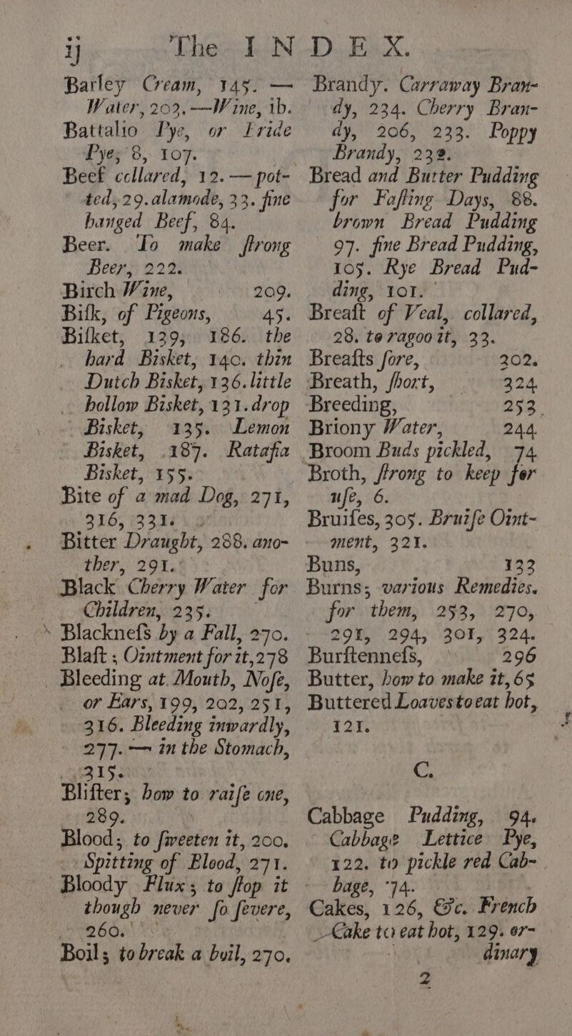 Barley Cream, 145. — Water, 202. —Wine, 1b. Battalio Pye, or Fride Pye;'8, to7. Beef ccllared, 12.— pot- ted, 29.alamode, 33. fine hanged Beef, 84. Beer. Io make trong Beeny 2220 Birch Wine, 209. Bitk, of Pigeons, 45. Bifket, 129; 186. the hard Bisket, 140. thin Dutch Bisket, 136. little hollow Bisket, 131. drop Bisket, 135. Lemon Bisket, .187. Ratafia Bisket, 155. Bite of a mad Dog, 271, 316, (3310 ther, 294. Black Cherry Water for Children, 235. 3 ‘ Blacknefs by a Fall, 270. Blaft ; Ozntment for it,278 _ Bleeding at. Mouth, Nofe, | or Ears, 199, 202, 251, 316. Bleeding inwardly, 277. — in the Stomach, AQIS: | Blifter; bow to raife one, 289. Blood; to fiveeten it, 200. Spitting of Blood, 271. Bloody Flux; to ffop it though never fo fevere, yore Ac: Boil; to break a boil, 270. t “he Brandy. Carraway Bran- dy, 234. Cherry Bran- dy, 206, 233. Poppy Brandy, 232. Bread and Butter Pudding for Fofting Days, 88. brown Bread Pudding 97. fine Bread Pudding, 105. Rye Bread Pud- ding, ol. Breaft of Veal, collared, 28. toragooit, 33. Breafts fore, 202 Breath, fhort, © 32 Breeding, ass. Briony Water, 24.4. ufe, 6. Bruifes, 305. Bruzfe Oit- ment, 321. Buns, 133 Burns; various Remedies. for them, 253, 270, 291, 294, 301, 324. Burftennefs, — 296 Butter, how to make it, 65 Buttered Loavestoeat hot, 121. oF Cabbage Pudding, 94. Cabbage Lettice Pye, 122. to pickle red Cab- bage, 74. i. Cakes, 126, &amp;c. French _€ake ta eat bot, 129. er- dinary