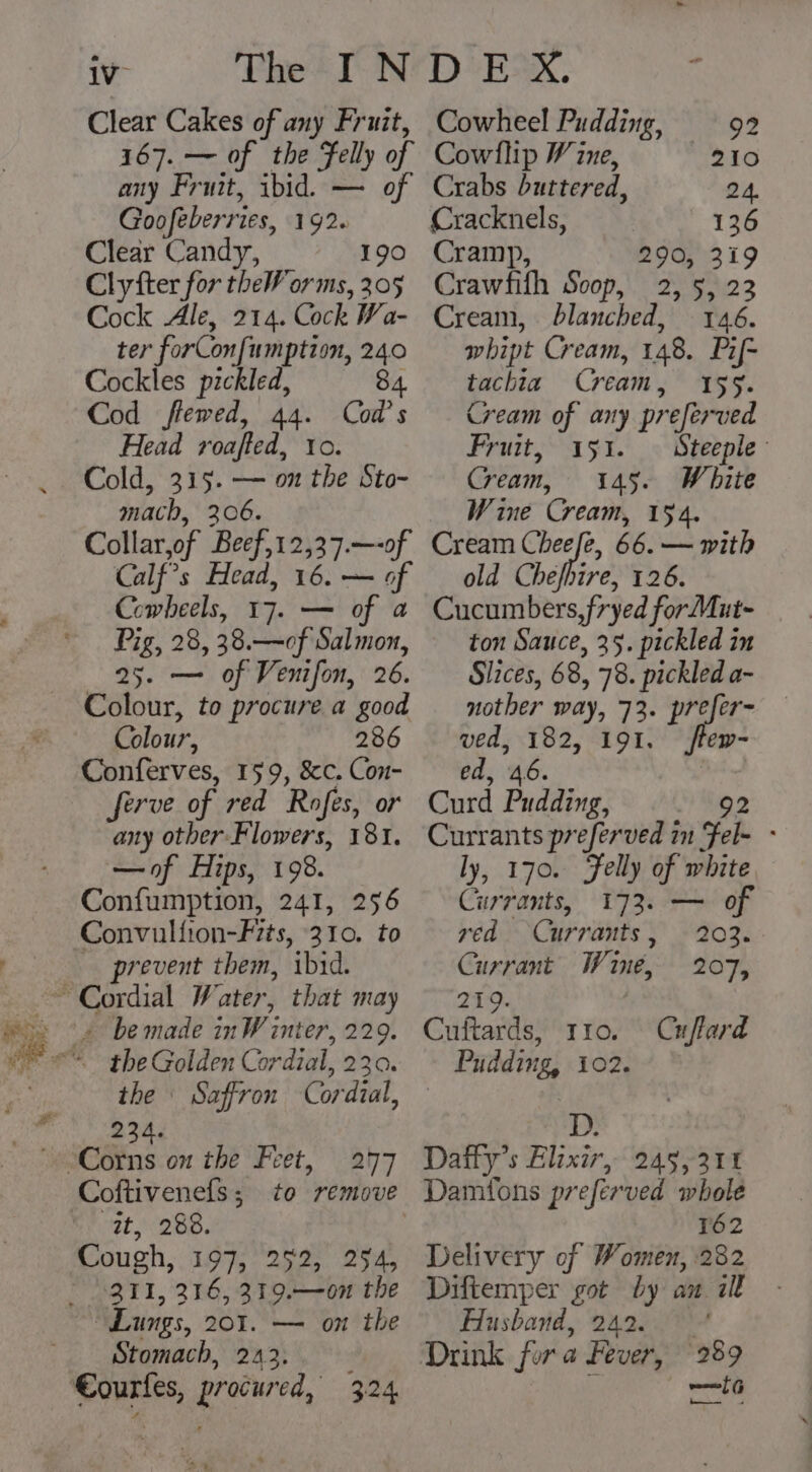 1V- Clear Cakes of any Fruit, 167. — of the Felly of any Fruit, ibid. — of Goofeberries, 192. Clear Candy, 190 Clyfter for theW orms, 205 Cock Ale, 214. Cock Wa- ter forConfumption, 240 Cockles pickled, 84 Cod flewed, 44. Cod’s Head roafted, to. Cold, 315. — on the Sto- mach, 306. Collar,of Beef,12,37.—-of Calf’s Head, 16. — of Cowheels, 17. — of a Pig, 28, 38.—of Salmon, 25. — of Venifon, 26. Colour, to procure a good Colour, 286 cyrrer: 159, i Con- erve of red Rofes, or ab other. Flowers, 181. —of Hips, 198. Confumption, 241, 256 Convulfion-F7ts, 310. to prevent them, ibid. + bemade inW inter, 229. the 23 Saffron Cordzal, Coftivenefs ; it, 28. Cough, 19], 252, 254, to remove Lungs, 201. — on the Stomach, 243. Cowheel Pudding, 92 Cowllip ¥ ine, 210 Crabs buttered, 24. Cracknels, 136 Cramp, 290, 319 Crawfifh Soop, 2, 5, 23 Cream, blanched, 146. whipt Cream, 148. Pif- tachia Cream, 159. Cream of any preferved Fruit, 151. — Steeple Cream, 145. White Wine Cream, 154. Cream Cheefe, 66. — with old Chefhire, 126. Cucumbers, fryed forMut- ton Sauce, 35. pickled in Slices, 68, 78. pickled a- nother way, 73. prefer- ved, 182, 191. flew- ed, 46. | Curd Pudding, 92 Currants preferved in Fel- - ly, 170. Felly of white Currants, 173. — of ved Currants, 203. Currant Wine, 207, 219. Cuftards, rro. Cnflard Pudding, 102. D. 3 Dafty’s Elixir, 245,311 Damtons preferved whole 162 Delivery of Women, 282 Diftemper got by an ill Husband, 242. : Drink fur a Fever, 289 pata