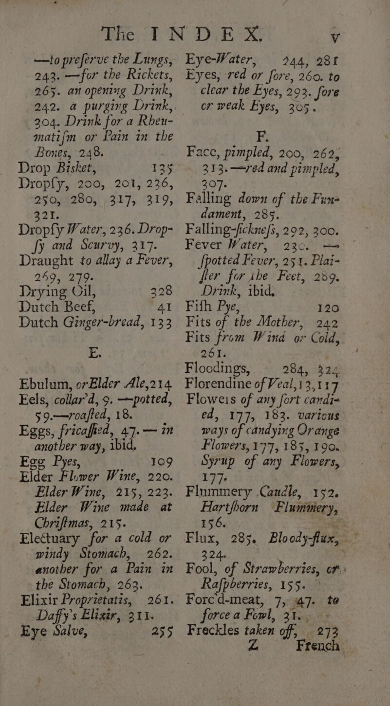 —to preferve the Lungs, as the Ritlay 265. an opening Drink, 242. a purging Drink, 204. Drink for a Rheu- matifm or Pain im the Bones, 248. f Drop Bisket, 125 Dropfy, 200, 201, 236, 250, 280, 317, 319, 321. Dropfy Water, 236. Drop- fy and Scurvy, 317. Draught to allay a Fever, 249, 279 Drying Oil, 328 Dutch Beef, Al Dutch Ginger-bread, 133 E. Ebulum, or Elder Ale,214 Eels, collar’d, 9. —potted, 59.—vroafted, 18. Eggs, fricafied, 47.— i anotber way, ibid, Ege Pyes, 109 Elder Fluwer Wine, 220. Elder Wine, 215, 223. Elder Wine made at Chriftmas, 215. Electuary for a cold or windy Stomach, 262. another for a Pain in the Stomach, 263. Elixir Proprietatis, 261. Daffy’s Elixir, 311. Eye Salve, 255 Eye-Water, 244, 28f Eyes, red or fore, 260. to clear the Eyes, 202. fore or weak Eyes, 305. F. Face, prmpled, 200, 262, 313.—red and pimpled, 307. Falling down of the Fun- dament, 285. Falling-fickne/s, 292, 300. Fever Water, 230. [potted Fever, 251. Plai- fier for ibe Feet, 239. Drink, ibid, } Fifh Pye, 120 Fits of the Mother, 242 Fits from Wind or Cold, 261. Floodings, 284, 324 Florendine of Veal, 13,117 Floweis of any fort candi= ed, 177, 183. various ways of candying Orange Flowers, 177, 185, 190. Syrup of any Flowers, UN Flummery .Caudle, 152. Hartfhorn Flummery, 156. eee: Flux, 285. Bloody-flux, — 324. | Fool, of Strawberries, of: Rafpberries, 155. Forcd-meat, 7, 47. te force a Fowl, 31.. Freckles taken off, 273 Z French —