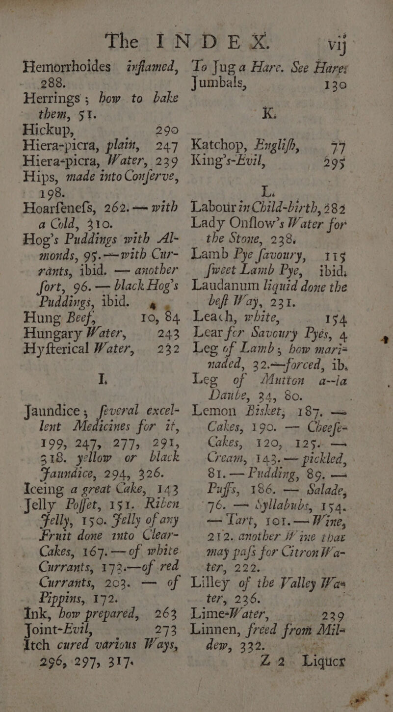Hemorrhoides inflamed, 288. Herrings ; bow to bake them, 51. Hickup, 290 Hiera-picra, plat, 247 Hieraspicra, Water, 239 Hips, made into Conjerve, 198. Hoarfenefs, 262. with a Cold, 310. Hog’s Puddings with Al- monds, 95.~-with Cur- rants, ibid. — another fort, 96. — black Hog’s Puddings, ibid. 4 Hung Beef, IO, 84. Hungary Water, 243 Hyfterical Water, 232 I. Jaundice ; poe excel- lent Medicines for 2t, 199, 247, 277], 291, 318. yellow or black Faundice, 294, 326. Iceing a great Cake, 143 Felly, 150. Felly of any Fruit done ito Clear- Cakes, 167.— of white Currants, 1732.—of red To Jug a Hare. See Hares Jumbals, 130 K. Katchop, Engli/h 7° King Coal ee Li Labour 21 Child-birth, 282 Lady Onflow’s Water for the Stone, 2384 Lamb Pye favoury, 119 {weet Lamb Pye, ibid; Laudanum liquid done the beft Way, 231. Leach, white, . 194 Lear fer Savoury Pyés, a Leg of Lamb; bow mari naded, 32.—forced, ib, Leg of duiton a--la Daiibe, 24, 80. Lemon Bisket; 187, — Cakes, 190. — Cheefe= Cakes, 120, 125d — Cream, 143.— pickled, 81.— Pudding, 89, — Puffs, 186. — Salade, — Lart, to1.— Wine, 212. another iV ine that may pals for Citron Wa- E7122 2. _ Pippins, 172. Ink, va prepared, 263 Joint-Ev7l, oe Itch cured varicus Ways, 296, 297, 317 tery 236. Lime-Water, .. 239 ‘Linnen, freed from Mil= dew, 332. ee Z 2. Liguer