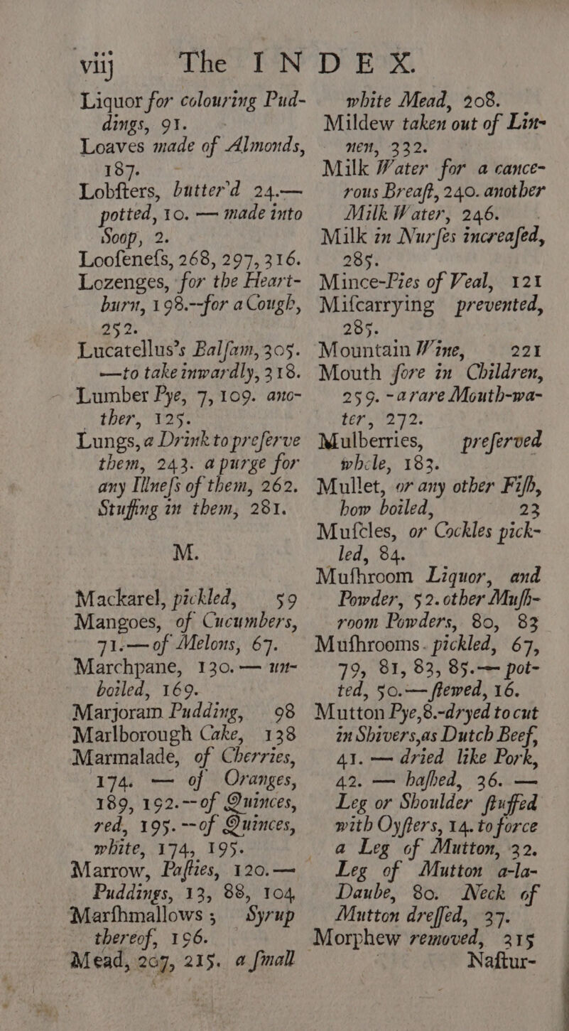 viij Liquor for colouring Pud- dings, 91. > Loaves made of Almonds, T3357. Lobfters, Dutter’d 24.— potted, 10. — made into Soop, 2. Loofenefs, 268, 297, 316. Lozenges, for the Heart- burn, 19%.--for a Cough, 252. Lucatellus’s Balfam, 305. —to take inwardly, 218. Lumber Pye, 7, 109. ano- i then re Lungs, ¢ Drink to preferve them, 243. apurge for any Illnefs of them, 262. Stufing in them, 281. M. Mackarel, pickled, 59 Mangoes, of Cucumbers, 71.—of Melons, 67. Marchpane, 130. — m1 boiled, 169. Marjoram Pudding, 98 Marlborough Cake, 138 Marmalade, of Cherries, 174. — of Oranges, 189, 192.--of Quinces, red, 195. --of Quinces, white, 174, 195. Puddings, 13, 88, 104, Marfhmallows; Syrup thereof, 196. Mead, 207, 215. a fmall white Mead, 208. Mildew taken out of Lin- NEN, 332. Milk Water for a cance- rous Breaft, 240. anotber Milk Water, 246. Milk in Nur fes increafed, 8 285. Mince-Pies of Veal, 121 Mifcarrying prevented, 285. Mountain Wine, 221 Mouth fore in Children, 259. -arare Mouth-wa- ter, 272. Mulberries, whele, 183. Mullet, or any other Fifh, how boiled, 23 Mutcles, ov Cockles pick- led, 84. Mufhroom Liquor, and Powder, 52. other Mufh- room Powders, 80, 83 Mufhrooms. pickled, 67, 79, 81, 83, 85.-— pot- ted, 50.— ffewed, 16. Mutton Pye,8.-dryed to cut in Shiver's,as Dutch Beef, 41. — dried like Pork, 42. — hafhed, 36. — Leg or Shoulder ftuffed with Oyfters, 14. to force a Leg of Mutton, 32. Leg of Mutton a-la- Daube, 80. Neck of Mutton dreffed, 37. preferved Naftur-