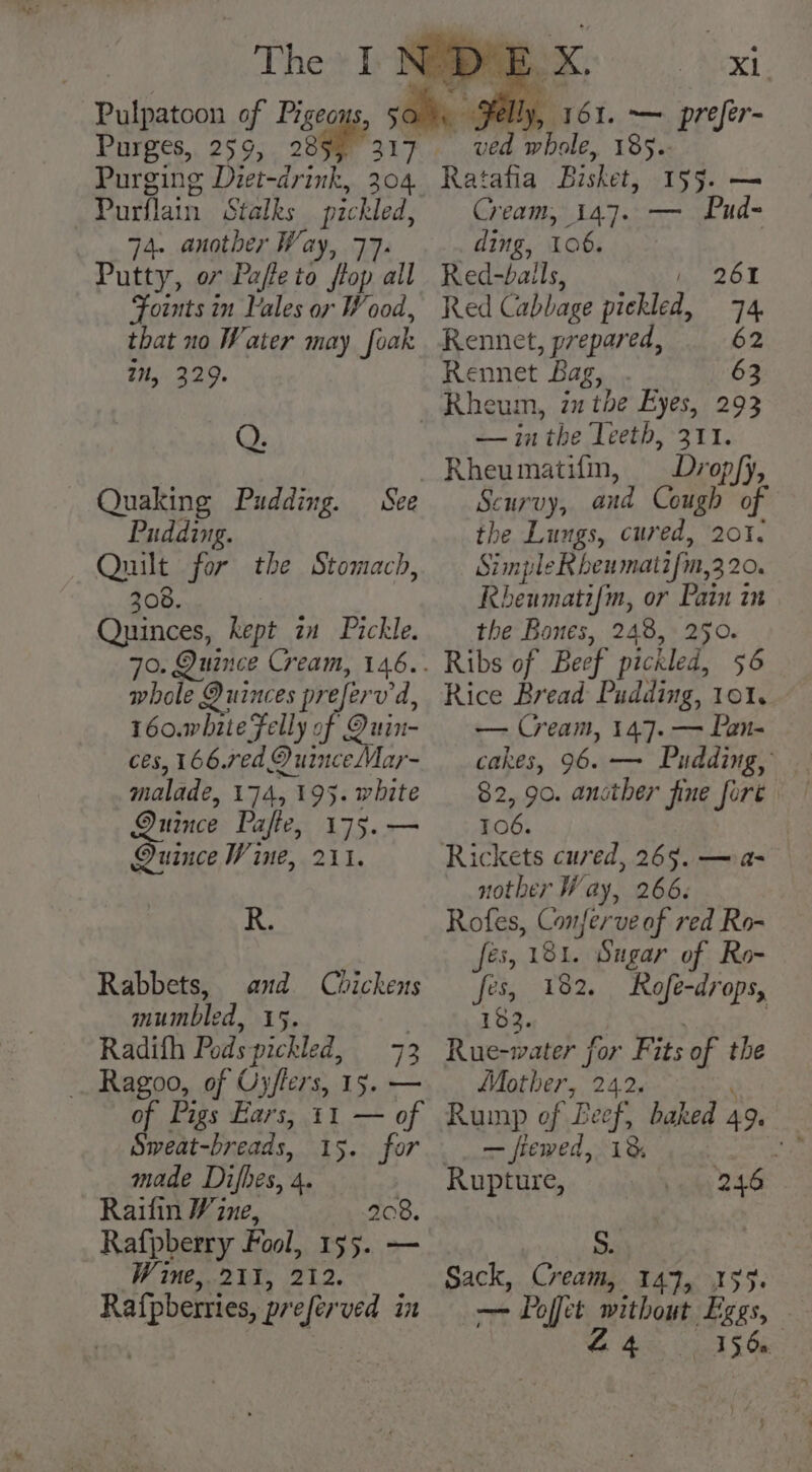 Purges, 259, 28 Purging Diet-drink, 304 74. another Way, 77. Putty, o7 Pafleto flop all Foints in Vales or Wood, that no Water may foak 7, 329. | ) Xi. Jelly, 161. — prefer- ved whole, 185. Ratafia Bisket, 155. — Cream, 147. — Pud- ding, 106. Red-bails, , 261 Red Cabbage pickled, 74. Rennet, prepared, 62 Rennet Bag, . 63 Q. — Quaking Pudding. Pudding. Quilt for the Stomach, 308. Quinces, kept in Pickle. See whole Duinces preferv d, 160.white Felly of Duin- ces, 166.red OD uinceMar- malade, 174, 195. white Quince Pafie, 175.— Quince Wine, 211. R. Rabbets, and Chickens mumbled, 15. , Radifh Pods-pichled, 73 _. Ragoo, of Oyflers, 15. — of Pigs Ears, 11 — of made Difhes, 4. Raifin Vine, 208. Rafpberry Fool, 155. — Wine, 211, 212. Rafpberries, preferved in — in the Teeth, 311. Rheumatifm, Dropfyj, Scurvy, and Cough of the Lungs, cured, 201. Simple Rbhenmatifm,3 20. Rbeumatif{m, or Pain in the Bones, 248, 2950. Ribs of Beef pickled, 56 Rice Bread Pudding, 101. — Cream, 147. — Pan- cakes, 96. — Pudding, — 82, 90. ancther fine fore 106. nother Way, 266. Rofes, Conferve of red Ro- fés, 181. Sugar of Ro- fes, 182. Rofe-drops, 182. Rue-water for Fits of the Mother, 242. ‘ Rump of Beef, baked 49. — fiewed, 18 , Rupture, 246 | S. Sack, Cream, 147, 155. —- Poffet without Eggs, © Aa as E48