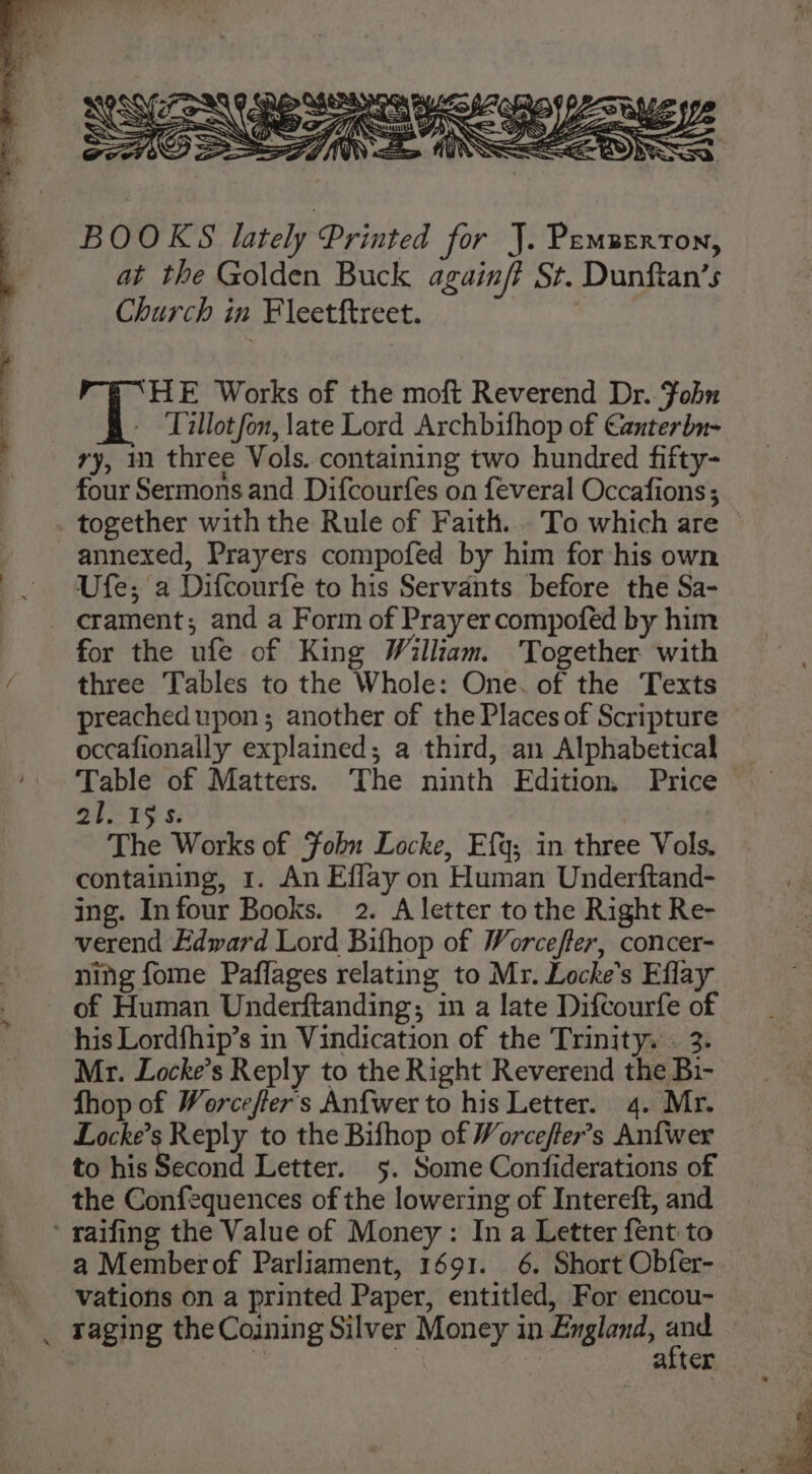 BOOKS lately Printed for J. Pemzerron, at the Golden Buck againft St. Dunftan’s Church in Fleetftreet. , ‘HE Works of the moft Reverend Dr. Fobn - Tillot fon, late Lord Archbifhop of Canterbn- ry, m three Vols. containing two hundred fifty- four Sermons and Difcourfes on feveral Occafions ; together with the Rule of Faith... To which are annexed, Prayers compofed by him for his own -. Ufe; a Difcourfe to his Servants before the Sa- -. crament; and a Form of Prayer compofed by him for the ufe of King William. Together with f three Tables to the Whole: One. of the Texts preached upon; another of the Places of Scripture occafionally explained; a third, an Alphabetical Table of Matters. The ninth Edition, Price 21. 19s. The Works of Fohu Locke, Efq; in three Vols. containing, 1. An Effay on Human Underftand- ing. Infour Books. 2. A letter to the Right Re- verend Edward Lord Bifhop of Worcefter, concer- ning fome Paflages relating to Mr. Locke's Eflay of Human Underftanding; in a late Difcourfe of his Lordfhip’s in Vindication of the Trinity. . 3- Mr. Locke’s Reply to the Right Reverend the Bi- fhop of Worceffer's Anfwer to his Letter. 4. Mr. Locke’s Reply to the Bifhop of Worcefter’s Anfwer to his Second Letter. 5. Some Confiderations of the Confequences of the lowering of Intereft, and ‘ raifing the Value of Money: In a Letter fent to a Memberof Parliament, 1691. 6. Short Obfer- vations on a printed Paper, entitled, For encou- _ raging the Coining Silver Money in England, oe: | Ss alter