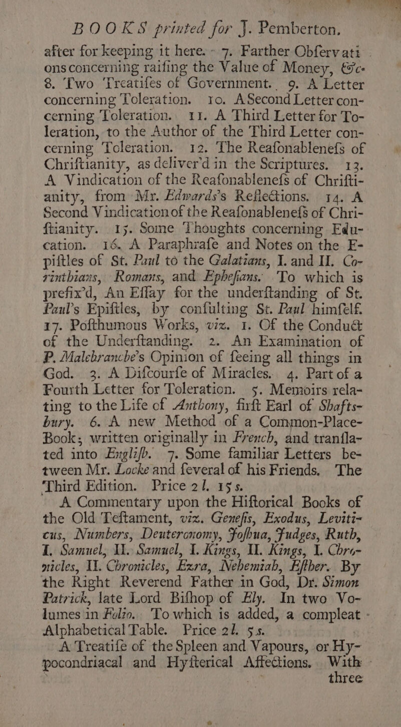 - BOOKS printed for J. Pemberton. after for keeping it here.- 7. Farther Obfervati . ons concerning railing the Value of Money, €c- 8. Two ‘Treatifes of Government. 9. A Letter concerning Toleration. 10. ASecond Letter con- cerning Toleration. 11. A Third Letter for To- leration, to the Author of the Third Letter con- cerning Toleration. 12. The Reafonablenefs of Chriftianity, as deliver'd in the Scriptures. 13. A Vindication of the Reafonablenefs of Chrifti- anity, from Mr. Edwards's Refle@ions. 14. A Second Vindication of the Reafonablenefs of Chri- ftianity. 1y. Some Thoughts concerning Edu- cation. 16. A Paraphrafe and Notes on the F- piftles of St. Paul to the Galatians, I. and I. Co- rinthians, Romans, and Ephefians: To which is prefixd, An Effay for the underftanding of St. Faul’s Epiftles, by confulting St. Paul himfelf 17. Pofthumous Works, viz. 1. Of the Condué of the Underftanding. 2. An Examination of P. Malebrancbe’s Opinion of feeing all things in God. 3. A Difcourfe of Miracles. 4. Partofa Fourth Letter for Toleration. 5. Memoirs rela- ting to the Life of Anthony, firft Earl of Shafts- bury. 6. A new Method of a Common-Place- Book; written originally in French, and tran{la- ted into Erglz/b. 7. Some familiar Letters be- tween Mr. Locke and feveral of his Friends. The Third Edition. Price 21. 19s. A Commentary upon the Hiftorical Books of the Old Teftament, viz. Genefis, Exodus, Leviti~ cus, Numbers, Deuteronomy, Fofhua, Fudges, Ruth, I. Samuel, 1. Samuel, 1. Kings, Il. Kings, I. Chro- nicles, II. Chronicles, Exra, Nehemiah, Efther. By the Right Reverend Father in God, Dr. Simon Patrick, late Lord Bifhop of Ely. In two Vo- luimes in Folio.. To which is added, a compleat - Alphabetical Table. Price 2h. $5. | A Treatife of the Spleen and Vapours, or Hy- pocondriacal and Hytterical Affections. Nats of three