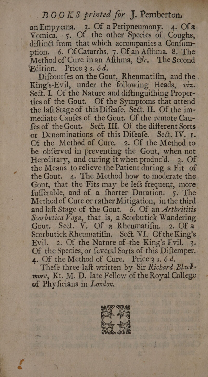 On anEmpyema. 3. Of aPeripneumony. 4. Ofa Vomica. 5. Of the other Species of Coughs, difting from that which accompaniesa Confum- Method of Cure inan Afthma, &amp;c. The Second ‘Edition. Price3s. 6d. , Difcourfes on the Gout, Rheumatifm, and the. King’s-Evil, under the following Heads, viz. Sect. I. Of the Nature and diftinguifhing Proper~ ties of the Gout. Of the Symptoms that attend the laftStage of this Difeafe. Sed. If. Of the im- mediate Caufes of the Gout. Of the remote Cau- fesof theGout. Seét. III. Of the different Sorts or Denominations of this Difeafe. Sect. IV. 1. Of the Methed of Cure. 2. Of the Method to be obferved in preventing the Gout, when not Hereditary, and curing it when produc’d. 3. Of the Means to relieve the Patient during a Fit of the Gout. 4. The Method how to moderate the Gout, that the Fits may be lefs frequent, more fufferable, and of a fhorter Duration. 5. The Method of Cure or rather Mitigation, in the third and laft Stage of the Gout. 6. Of an Arthrititis Scorbutica Vaga, that is, a Scorbutick Wandering Gout. Sect. V. Of a Rheumatifm. 2. Of a Scorbutick Rheumatifm. Sec. VI. Of the King’s Evil. 2. Of the Nature of-the King’s Evil. 3. Of the Species, or feveral Sorts of this Diftemper. 4. Of the Method of Cure. Price 3 s. 6d. Thefe three laft written by Sir Richard Black- more, Kt. M. D. late Fellow of the Royal College of Phyficians in London. aT Ps =o: a