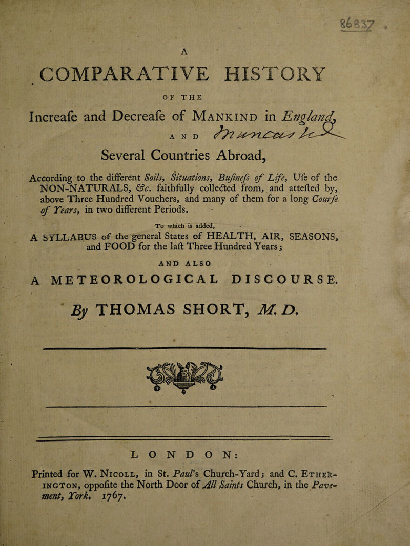 , COMPARATIVE HISTORY OF THE « Increafe and Decreafe of Mankind in England, AND t ' * \ ' Several Countries Abroad, n According to the different Soils, Situations, Bujinefs of Life, Ufe of the NON-NATURALS, Gfc. faithfully collected from, and attefted by, above Three Hundred Vouchers, and many of them for a long Courfe of Tears, in two different Periods. To which is added, A b YLLABUS of the general States of HEALTH, AIR, SEASONS, and FOOD for the laft Three Hundred Years; AND ALSO A METEOROLOGICAL DISCOURSE. By THOMAS SHORT, M. D. LONDON: Printed for W. Nicoll, in St. Paul's Church-Yard; and C. Ether- ington, oppofite the North Door of All Saints Church, in the Pave¬ ment, York* 1767,: :