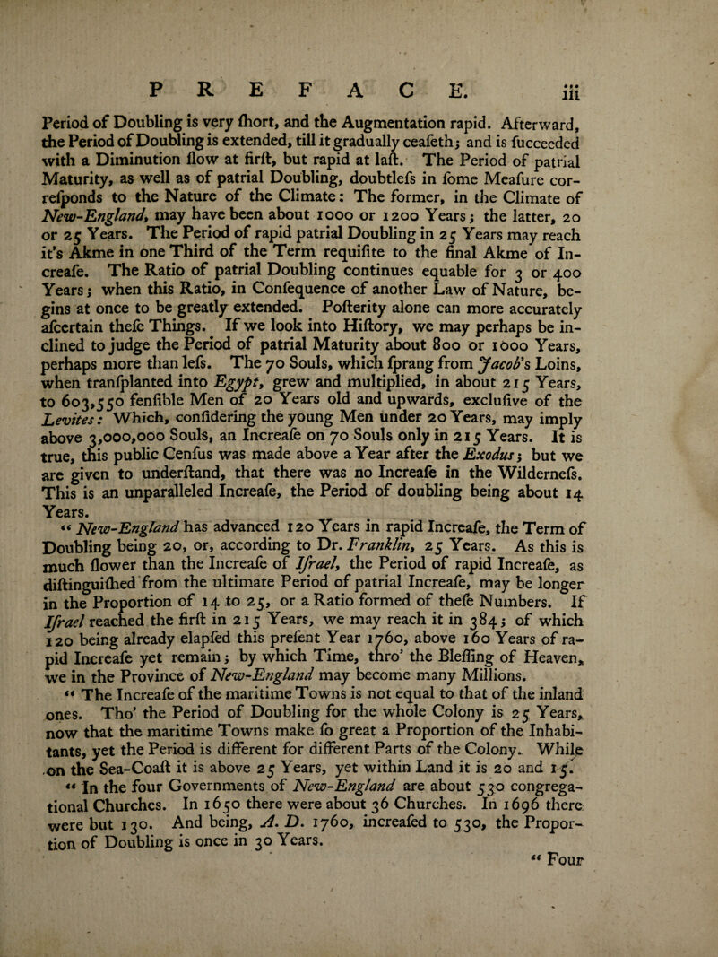 • 9 PREFACE. iii Period of Doubling is very fhort, and the Augmentation rapid. Afterward, the Period of Doubling is extended, till it gradually ceafeth; and is fucceeded with a Diminution flow at firft, but rapid at laft. The Period of patrial Maturity, as well as of patrial Doubling, doubtlefs in fome Meafure cor- refponds to the Nature of the Climate: The former, in the Climate of New-England, may have been about 1000 or 1200 Years; the latter, 20 or 25 Years. The Period of rapid patrial Doubling in 25 Years may reach it’s Akme in one Third of the Term requifite to the final Akme of In- creafe. The Ratio of patrial Doubling continues equable for 3 or 400 Years; when this Ratio, in Confequence of another Law of Nature, be¬ gins at once to be greatly extended. Pofterity alone can more accurately afeertain thefe Things. If we look into Hiftory, we may perhaps be in¬ clined to judge the Period of patrial Maturity about 800 or 1000 Years, perhaps more than lefs. The 70 Souls, which fprang from Jacob's Loins, when tranfplanted into Egypt, grew and multiplied, in about 215 Years, to 603,550 fenfible Men of 20 Years old and upwards, exclufive of the Levites: Which, confidering the young Men under 20 Years, may imply above 3,000,000 Souls, an Increafe on 70 Souls only in 215 Years. It is true, this public Cenfus was made above a Year after the Exodus; but we are given to underftand, that there was no Increafe in the Wildernefs, This is an unparalleled Increafe, the Period of doubling being about 14 Years. « New-England has advanced 120 Years in rapid Increafe, the Term of Doubling being 20, or, according to Dr. Franklin, 25 Years. As this is much flower than the Increafe of Ifrael, the Period of rapid Increafe, as diftinguiflied from the ultimate Period of patrial Increafe, may be longer in the Proportion of 14 to 25, or a Ratio formed of thefe Numbers. If Ifrael reached the firft in 215 Years, we may reach it in 384; of which 120 being already elapfed this prefent Year 1760, above 160 Years of ra¬ pid Increafe yet remain; by which Time, thro’ the Bleffing of Heaven* we in the Province of New-England may become many Millions. “ The Increafe of the maritime Towns is not equal to that of the inland ones. Tho’ the Period of Doubling for the whole Colony is 25 Years, now that the maritime Towns make fo great a Proportion of the Inhabi¬ tants, yet the Period is different for different Parts of the Colony. While -on the Sea-Coaft it is above 25 Years, yet within Land it is 20 and 15. «« In the four Governments of New-England are about 530 congrega¬ tional Churches. In 1650 there were about 36 Churches. In 1696 there were but 130. And being, A. D. 1760, increafed to 530, the Propor¬ tion of Doubling is once in 30 Years. “ Four