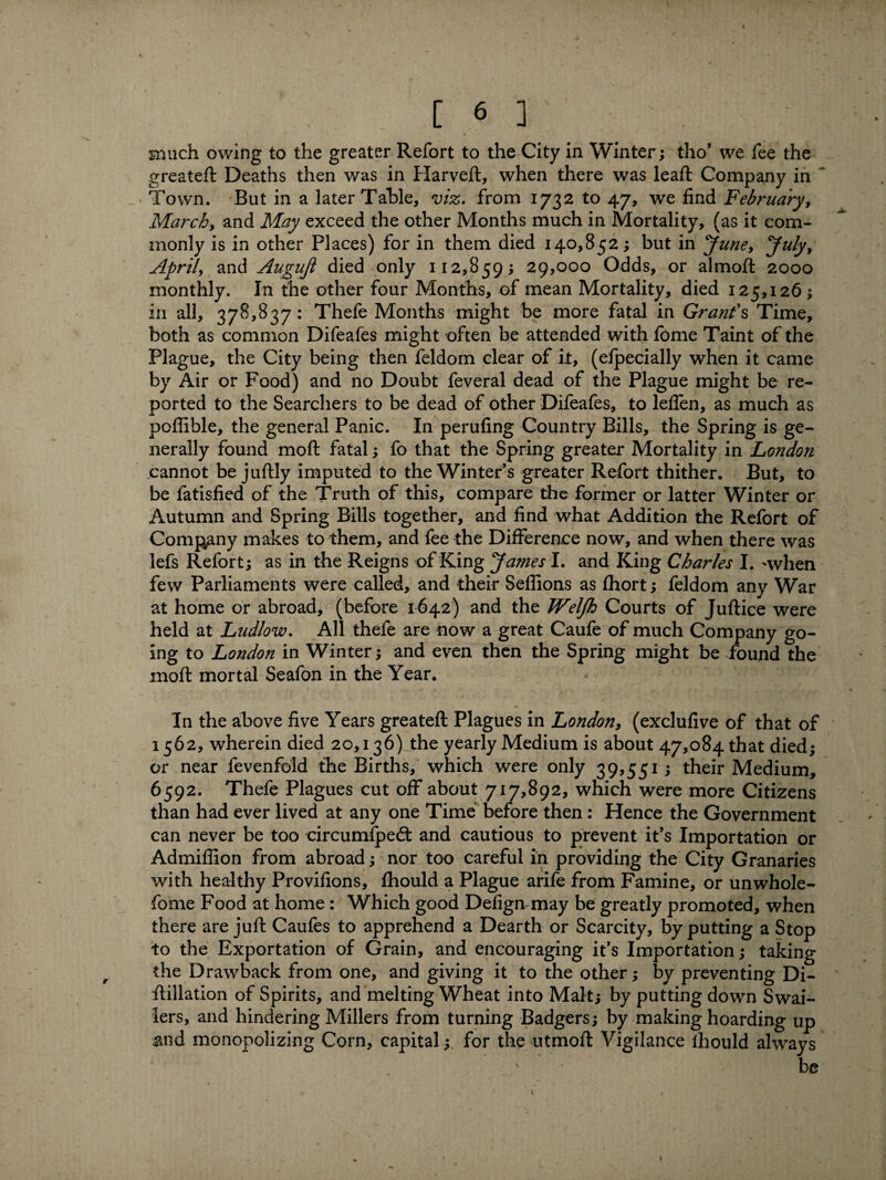 much owing to the greater Refort to the City in Winter; tho’ we fee the greateft Deaths then was in Plarveft, when there was leaft Company in Town. But in a later Table, viz. from 1732 to 47, we find February, March, and May exceed the other Months much in Mortality, (as it com¬ monly is in other Places) for in them died 140,852; but in June, Jufy, April, and Augujl died only 112,859; 29,000 Odds, or almoft 2000 monthly. In the other four Months, of mean Mortality, died 125,126; in all, 378,837: Thefe Months might be more fatal in Grant's Time, both as common Difeafes might often be attended with fome Taint of the Plague, the City being then feldom clear of it, (efpecially when it came by Air or Food) and no Doubt feveral dead of the Plague might be re¬ ported to the Searchers to be dead of other Difeafes, to leffen, as much as poflible, the general Panic. In perufing Country Bills, the Spring is ge¬ nerally found molt fatal; fo that the Spring greater Mortality in London cannot be juftly imputed to the Winters greater Refort thither. But, to be fatisfied of the Truth of this, compare the former or latter Winter or Autumn and Spring Bills together, and find what Addition the Refort of Company makes to them, and fee the Difference now, and when there was lefs Refort; as in the Reigns of King James I. and King Charles I. 'when few Parliaments were called, and their Sefiions as fhort; feldom any War at home or abroad, (before 1642) and the Weljh Courts of Juftice were held at Ludlow. All thefe are now a great Caufe of much Company go¬ ing to London in Winter; and even then the Spring might be found the moft mortal Seafon in the Year. In the above five Years greateft Plagues in London, (exclufive of that of 1562, wherein died 20,136) the yearly Medium is about 47,084 that died; or near fevenfold the Births, which were only 39,551; their Medium, 6592. Thefe Plagues cut off about 717,892, which were more Citizens than had ever lived at any one Time before then: Hence the Government can never be too circumfped: and cautious to prevent it’s Importation or Admiflion from abroad; nor too careful in providing the City Granaries with healthy Provifions, fhould a Plague arife from Famine, or unwhole- fome Food at home : Which good Defign may be greatly promoted, when there are juft Caufes to apprehend a Dearth or Scarcity, by putting a Stop to the Exportation of Grain, and encouraging it’s Importation; taking the Drawback from one, and giving it to the other; by preventing Di¬ stillation of Spirits, and melting Wheat into Malt; by putting down S wai¬ ters, and hindering Millers from turning Badgers; by making hoarding up and monopolizing Corn, capital; for the utmoft Vigilance fhould always v be 1