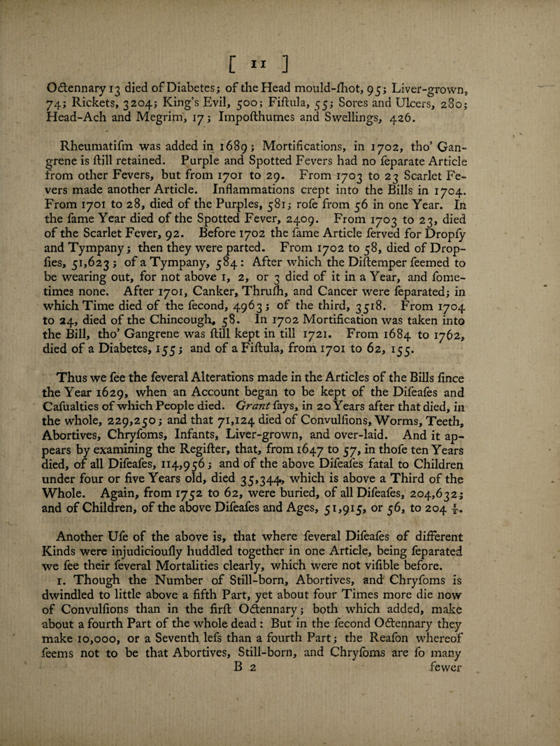 Odtennary 13 died of Diabetes; of the Head mould-fhot, 95; Liver-grown, 74; Rickets, 3204; King’s Evil, 500; Fiftula, 55; Sores and Ulcers, 23o; Head-Ach and Megrim, 17; Impofthumes and Swellings, 426. Rheumatifm was added in 1689; Mortifications, in 1702, tho’ Gan¬ grene is ftill retained. Purple and Spotted Fevers had no feparate Article from other Fevers, but from 1701 to 29. From 1703 to 23 Scarlet Fe¬ vers made another Article. Inflammations crept into the Bills in 1704. From 1701 to 28, died of the Purples, 581; rofe from 56 in one Year. In the fame Year died of the Spotted Fever, 2409. From 1703 to 23, died of the Scarlet Fever, 92. Before 1702 the fame Article fervea for Dropfy and Tympany; then they were parted. From 1702 to 58, died of Drop- lies, 51,623; of a Tympany, 584 : After which the Diftemper feemed to be wearing out, for not above 1, 2, or 3 died of it in a Year, and fome- times none. After 1701, Canker, Thrufh, and Cancer were feparated; in which Time died of the fecond, 4963; of the third, 3518. From 1704 to 24, died of the Chincough, 58. In 1702 Mortification was taken into the Bill, tho’ Gangrene was Hill kept in till 1721. From 1684 to 1762, died of a Diabetes, 155; and of a Fiftula, from 1701 to 62, 155. Thus we fee the feveral Alterations made in the Articles of the Bills fince the Year 1629, when an Account began to be kept of the Difeafes and Cafualties of which People died. Grant fays, in 20 Years after that died, in the whole, 229,250; and that 71,124 died of Convulfions, Worms, Teeth, Abortives, Chryfoms, Infants, Liver-grown, and over-laid. And it ap¬ pears by examining the Regifter, that, from 1647 to 57, in thofe ten Years died, of all Difeafes, 114,956; and of the above Difeafes fatal to Children under four or five Years old, died 35,344, which is above a Third of the Whole. Again, from 1752 to 62, were buried, of all Difeafes, 204,632; and of Children, of the above Difeafes and Ages, 51,915, or 56, to 204 f. Another Ufe of the above is, that where feveral Difeafes of different Kinds were injudicioufly huddled together in one Article, being feparated we fee their feveral Mortalities clearly, which were not vifible before. 1. Though the Number of Still-born, Abortives, and Chryfoms is dwindled to little above a fifth Part, yet about four Times more die now of Convulfions than in the firfl Odtennary; both which added, make about a fourth Part of the whole dead : But in the fecond Odtennary they make 10,000, or a Seventh lefs than a fourth Part; the Reafon whereof feems not to be that Abortives, Still-born, and Chryfoms are fo many B 2 * fewer