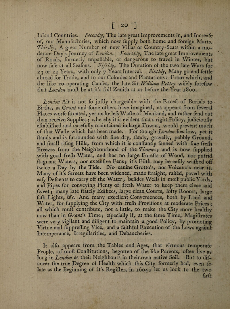 Inland Countries. Secondly,. The late great Improvements in, and Increafe of, our Manufactories, which now fupply both home and foreign Marts, Thirdly, A great Number of new Villas or Country-Seats within a mo¬ derate Day’s Journey of London. Fourthly, The late great Improvements- of Roads, formerly unpayable, or dangerous to travel in Winter, but now fafe at all Seafons. Fifthly, The Duration of the two late Wars for 23 or 24 Years, with only 7 Years Interval. Sixthly, Many go and fettle abroad for Trade, and to our Colonies and Plantations : From which, and the like co-operating Caufes, the late Sir William Pettey wifely forefaw that London muft be at it’s full Zenith at or before the Year 1800. London Air is not fo juftly chargeable with the Excefs of Burials to • Births, as Grant and fome others have imagined, as appears from leveral Places worfe fituated, yet makelefs Wafte of Mankind, and rather fend out than receive Supplies; whereby it is evident that a right Policy, judicioully eftablilhed and carefully maintained in large Towns, would prevent much of that Wafte which has been made. For though London lies low, yet it ftands and is furrounded with fine dry, fandy, gravelly, pebbly Ground, and fmall rifing Hills, from which it is conftantly fanned with fine frefh Breezes from the Neighbourhood of the Thames; and is now fupplied with good frefh Water, and has no large Forefts of Wood, nor putrid ftagnant Waters, nor extenfive Fens; it’s Filth may be eafily wafhed off twice a Day by the Tide. No canine Grotto’s, nor Volcano’s near it. Many of it’s Streets have been widened, made ftraight, railed, paved with eafy Defcents to carry off the Water; befides Wells in moft public Yards, and Pipes for conveying Plenty of frefh Water to keep them clean and fvveet; many late ftately Edifices, large clean Courts, lofty Rooms, large fafh Lights, &c. And many excellent Conveniences, both by Land and Water, for fupplying the City with frefh Provifions at moderate Prices; all which muft contribute, not a little, to make the City more healthy now than in Grands Time; efpecially if, at the fame Time, Magiftrates were very vigilant and diligent to maintain a good Policy, by promoting Virtue and fupprefling Vice, and a faithful Execution of the Laws againft Intemperance, Irregularities, and Debaucheries. It alfo appears from the Tables and Ages, that virtuous temperate People, of moft Conftitutions, begotten of the like Parents, often live as long in London as their Neighbours in their own native Soil. But to dis¬ cover the true Degree of Health which this City formerly had, even fa late as the Beginning of it’s Regifters in 1604; let us look to the two ftrft.