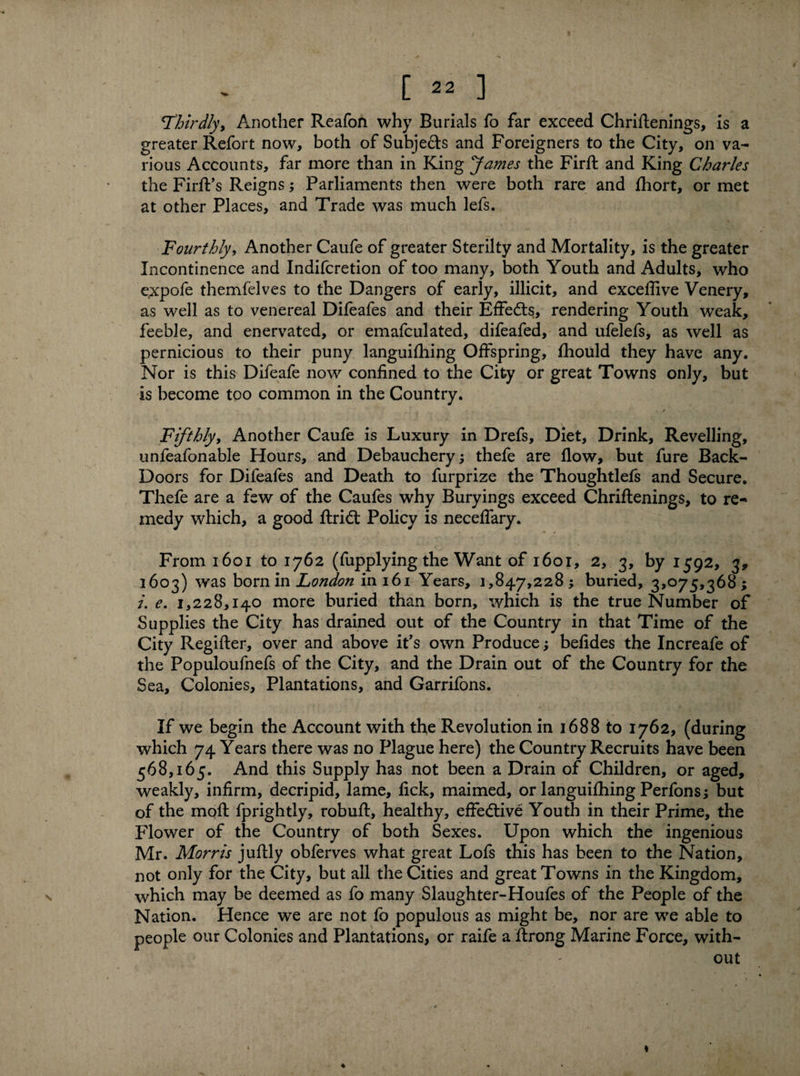 Thirdly, Another Reafon why Burials fo far exceed Chriftenings, is a greater Refort now, both of Subjects and Foreigners to the City, on va¬ rious Accounts, far more than in King James the Firft and King Charles the FirfFs Reigns; Parliaments then were both rare and fhort, or met at other Places, and Trade was much lefs. Fourthly, Another Caufe of greater Sterilty and Mortality, is the greater Incontinence and Indifcretion of too many, both Youth and Adults, who expofe themfelves to the Dangers of early, illicit, and exceflive Venery, as well as to venereal Difeafes and their Effedts, rendering Youth weak, feeble, and enervated, or emafculated, difeafed, and ufelefs, as well as pernicious to their puny languifhing Offspring, fhould they have any. Nor is this Difeafe now confined to the City or great Towns only, but is become too common in the Country. f Fifthly, Another Caufe is Luxury in Drefs, Diet, Drink, Revelling, unfeafonable Hours, and Debauchery; thefe are flow, but fure Back- Doors for Difeafes and Death to furprize the Thoughtlefs and Secure. Thefe are a few of the Caufes why Buryings exceed Chriftenings, to re¬ medy which, a good ftridt Policy is neceffary. From 1601 to 1762 (fupplying the Want of 1601, 2, 3, by 1592, 3, 1603) was born in London in 161 Years, 1,847,228 ; buried, 3*075,368 ; /. e. 1,228,140 more buried than born, which is the true Number of Supplies the City has drained out of the Country in that Time of the City Regifter, over and above it’s own Produce; befides the Increafe of the Populoufnefs of the City, and the Drain out of the Country for the Sea, Colonies, Plantations, and Garrifons. If we begin the Account with the Revolution in 1688 to 1762, (during which 74 Years there was no Plague here) the Country Recruits have been 568,165. And this Supply has not been a Drain of Children, or aged, weakly, infirm, decripid, lame, fick, maimed, or languifhing Perfons; but of the mofl fprightly, robuft, healthy, effective Youth in their Prime, the Flower of the Country of both Sexes. Upon which the ingenious Mr. Morris juftly obferves what great Lofs this has been to the Nation, not only for the City, but all the Cities and great Towns in the Kingdom, which may be deemed as fo many Slaughter-Houfes of the People of the Nation. Hence we are not fo populous as might be, nor are we able to people our Colonies and Plantations, or raife a ftrong Marine Force, with¬ out ♦ I