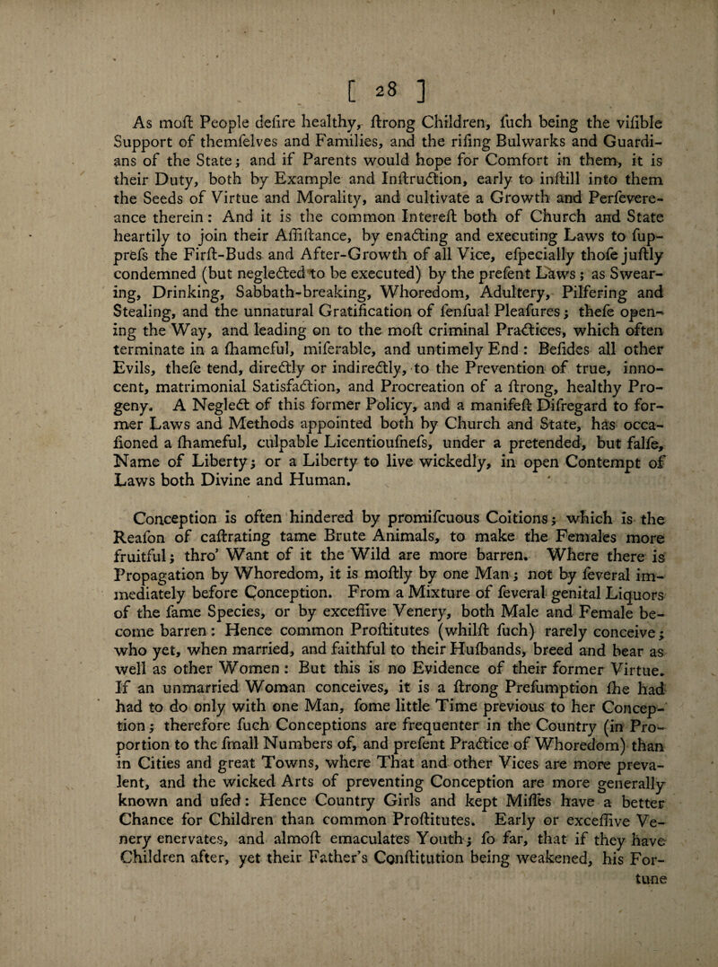 ! . ; [ 28 ] As mod People deiire healthy, ftrong Children, fuch being the vifible Support of themfelves and Families, and the riling Bulwarks and Guardi¬ ans of the State; and if Parents would hope for Comfort in them, it is their Duty, both by Example and Inftrudtion, early to inftill into them the Seeds of Virtue and Morality, and cultivate a Growth and Perfevere- ance therein: And it is the common Intereft both of Church and State heartily to join their Affiftance, by enacting and executing Laws to fup- prds the Firft-Buds and After-Growth of all Vice, efpecially thofe juftly condemned (but negledted to be executed) by the prefent Laws ; as Swear¬ ing, Drinking, Sabbath-breaking, Whoredom, Adultery, Pilfering and Stealing, and the unnatural Gratification of fenfual Pleafures; thefe open*^ ing the Way, and leading on to the moll criminal Practices, which often terminate in a fhameful, miferable, and untimely End : Befides all other Evils, thefe tend, diredtly or indirectly, to the Prevention of true, inno¬ cent, matrimonial Satisfaction, and Procreation of a ftrong, healthy Pro¬ geny., A NegleCt of this former Policy, and a manifeft Difregard to for¬ mer Laws and Methods appointed both by Church and State, has occa- fioned a lhameful, culpable Licentioufnefs, under a pretended, but falfe. Name of Liberty ; or a Liberty to live wickedly, in open Contempt of Laws both Divine and Human. ( ^ i Conception is often hindered by promifcuous Coitions; which is the Reafon of caftrating tame Brute Animals, to make the Females more fruitful; thro' Want of it the Wild are more barren. Where there is Propagation by Whoredom, it is moftly by one Man; not by feveral im¬ mediately before Conception. From a Mixture of feveral genital Liquors of the fame Species, or by exceffive Venery, both Male and Female be¬ come barren: Hence common Proftitutes (whilft fuch) rarely conceive; who yet, when married, and faithful to their Hufbands, breed and bear as well as other Women: But this is no Evidence of their former Virtue* If an unmarried Woman conceives, it is a ftrong Prefumption ffie had had to do only with one Man, fome little Time previous to her Concep¬ tion ; therefore fuch Conceptions are frequenter in the Country (in Pro¬ portion to the fmall Numbers of, and prefent Practice of Whoredom) than in Cities and great Towns, where That and other Vices are more preva¬ lent, and the wicked Arts of preventing Conception are more generally known and ufed: Hence Country Girls and kept Mifles have a better Chance for Children than common Proftitutes. Early or exceffive Ve¬ nery enervates, and almoft emaculates Youth; fo far, that if they have Children after, yet their Father’s Conftitution being weakened, his For¬ tune