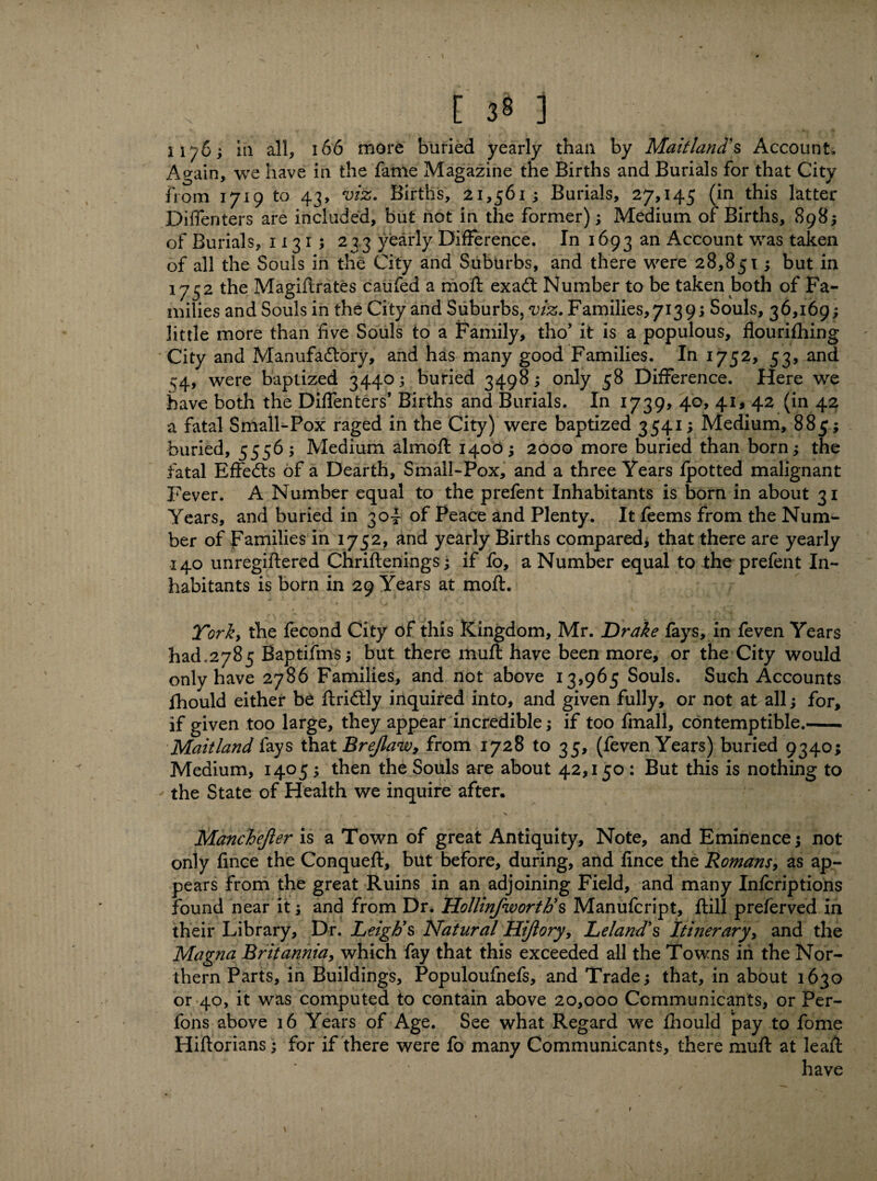 E 3§] 1176; ia all, 166 more buried yearly than by Maitland's Account, Again, we have in the fame Magazine the Births and Burials for that City from 1719 to 43, viz. Births, 21,561; Burials, 27,145 (in this latter Diffenters are included, but not in the former); Medium of Births, 898; of Burials, 1131; 2 33 yearly Difference. In 1693 an Account was taken of all the Souls in the City and Suburbs, and there were 28,851; but in 1752 the Magiftrates caufed a moft exaCt Number to be taken both of Fa¬ milies and Souls in the City and Suburbs, viz. Families, 713 9; Souls, 36,169; little more than five Souls to a Family, tho’ it is a populous, flourifhing City and Manufactory, and has many good Families. In 1752, 53, and 54, were baptized 3440; buried 3498; only 58 Difference. Here we have both the Diffenters’ Births and Burials. In 1739, 40, 41, 42 (in 42 a fatal Small-Pox raged in the City) were baptized 3541; Medium, 885; buried, 5556; Medium almoft 1400; 2000 more buried than born; the fatal EffeCts of a Dearth, Small-Pox, and a three Years fpotted malignant Fever. A Number equal to the prefent Inhabitants is born in about 31 Years, and buried in 304 of Peace and Plenty. It feems from the Num¬ ber of Families in 1752, and yearly Births compared, that there are yearly 140 unregiftered Chriftenings; if fo, a Number equal to the prefent In¬ habitants is born in 29 Years at moft. Tori, the fecond City of this Kingdom, Mr. Drake fays, in feven Years had.2785 Baptifms; but there muft have been more, or the City would only have 2786 Families, and not above 13,965 Souls. Such Accounts fhould either be ftri&ly inquired into, and given fully, or not at all; for, if given too large, they appear incredible; if too fmall, contemptible.- Maitland fays that Brejlaw, from 1728 to 35, (feven Years) buried 9340; Medium, 1405 ; then the Souls are about 42,150 : But this is nothing to the State of Health we inquire after. Manchejier is a Town of great Antiquity, Note, and Eminence; not only fince the Conqueft, but before, during, and fince the Romans, as ap¬ pears from the great Ruins in an adjoining Field, and many Infcriptions found near it; and from Dr. Hollinfworttis Manufcript, ftill preferved in their Library, Dr. Leigh's Natural Hiflory, Leland's Itinerary, and the Magna Britannia, which fay that this exceeded all the Towns in the Nor¬ thern Parts, in Buildings, Populoufnefs, and Trade; that, in about 1630 or 40, it was computed to contain above 20,000 Communicants, or Per- fons above 16 Years of Age. See what Regard we fhould pay to fome Hiftorians; for if there were fo many Communicants, there muft at leaft have