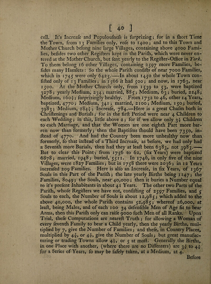 cell. ,It’s Increafe and Populoufnefs is furprizing; for in a fhort Time the Town, from 13 Families only, rofe to 1400; and to this Town and Mother Church belong nine large Villages, containing above 4000 Fami¬ lies, befides two other Regiflers kept in the Parifh, which were never en¬ tered at the Mother Church, but fent yearly to the Regifter-Office in York. To them belong 16 other Villages, containing 2597 more Families, be¬ fides many Hamlets : So the whole Pariffi confifts of near 7000 Families, which in 1745 were only 6425.-In about 1450 the whole Town con¬ fided only of 13 Families; in 1566 it had 500; and now, in 1763, near 1500. At the Mother Church only, from 1539 to 53, were baptized 3278 ; yearly Medium, 234; married, 885; Medium, 63; buried, 2248; Medium, i6o4; furprizingly healthy. From 1732 to 46, other 14 Years, baptized, 4770; Medium, 341 ; married, 2100; Medium, 150; buried, 3983 ; Medium, 284- ; Increafe, 784.—Here is a great Chafm both in Chriftenings and Burials; for in the firft Period were near 4 Children to each Wedding; in this, little above 2; for if we allow only 34 Children to each Marriage, and that the Women are one eighth Part more bar¬ ren now than formerly; then the Baptifms fhould have been 7350, in- iiead of 4770. And had the Country been more unhealthy now than formerly, fo that inftead of a Third Increafe, as before, we had only had a Seventh more Burials, then had they at lead: been 6383, not 3983.-- But to clear this Point ; from 1756 to 62, (fix Years) were baptized 6878 ; married, 1948 ; buried, 5511. In 1746, in only five of the nine Villages, were 1827 Families; but in 1758 there were 2036; in 12 Years increafed 209 Families. Here is alfo an Increafe, in fix Years, of 1367 Souls in this Part of the Parifh; the late yearly Births being 1147; the Families, 8049 ; Souls, near 40,000; then it buries a Number equal to it's prefent Inhabitants in about 41 Years. The other two Parts of the Parifh, whofe Regifters we have not, confifting of 2597 Families, and 5 Souls to each, the Number of Souls is about 12,985; which added to the above 40,000, the whole Parifh contains 52,985; whereof 26,000, at leaf!, being Males, and of each 100 34 defenfible Men of Age fit to Bear Arms, then this Parifh only can raife 9000 fuch Men of all Ranks. Upon Trial, thefe Computations are neareft Truth; for allowing a Woman of every feventh Family to bear a Child yearly, then the yearly Births, mul¬ tiplied by 7, give the Number of Families; and thefe, in Country Places, multiplied by 44, or 44, give the Number of Souls; but great manufac¬ turing or trading Towns allow 44* or 5 at molt. Generally the Births, in one Place with another, (where there are no DifTenters) are 34 to 44 for a Series of Years, fo may be fafely taken, at a Medium, at 4. Before