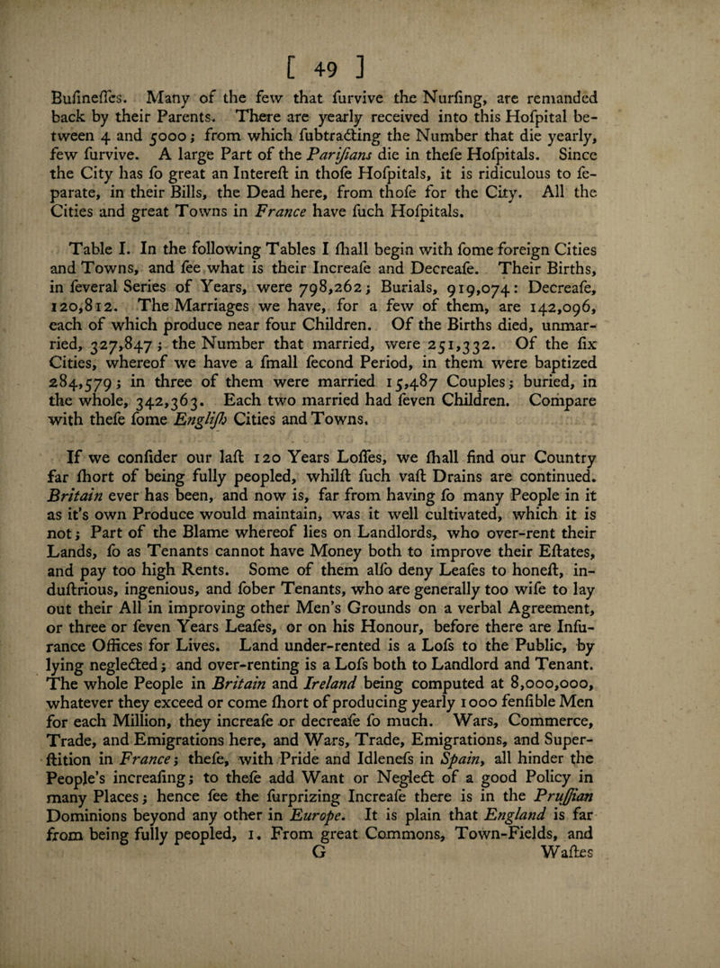 BufinefTes. Many of the few that furvive the Nurfing, are remanded back by their Parents, There are yearly received into this Hofpital be¬ tween 4 and 5000; from which fubtradting the Number that die yearly, few furvive. A large Part of the Parifians die in thefe Hofpitals. Since the City has fo great an Intereft in thofe Hofpitals, it is ridiculous to fe- parate, in their Bills, the Dead here, from thofe for the City. All the Cities and great Towns in France have fuch Hofpitals. Table I. In the following Tables I fhall begin with fo me foreign Cities and Towns, and fee what is their Increafe and Decreafe. Their Births, in feveral Series of Years, were 798,262; Burials, 919,074: Decreafe, 120,812. The Marriages we have, for a few of them, are 142,096, each of which produce near four Children. Of the Births died, unmar¬ ried, 327,847; the Number that married, were 251,332. Of the fix Cities, whereof we have a fmall fecond Period, in them were baptized 284,579; in three of them were married 15,487 Couples; buried, in the whole, 342,363. Each two married had feven Children. Compare with thefe fome EngHJh Cities and Towns. If we confider our lafl 120 Years Loffes, we fhall find our Country far fhort of being fully peopled, whilft fuch vaft Drains are continued. Britain ever has been, and now is, far from having fo many People in it as it's own Produce would maintain, was it well cultivated, which it is not; Part of the Blame whereof lies on Landlords, who over-rent their Lands, fo as Tenants cannot have Money both to improve their Eflates, and pay too high Rents. Some of them alfo deny Leafes to honeft, in- duftrious, ingenious, and fober Tenants, who are generally too wife to lay out their All in improving other Men's Grounds on a verbal Agreement, or three or feven Years Leafes, or on his Honour, before there are Infu- rance Offices for Lives. Land under-rented is a Lofs to the Public, by lying negledted; and over-renting is a Lofs both to Landlord and Tenant. The whole People in Britain and Ireland being computed at 8,000,000, whatever they exceed or come fhort of producing yearly 1000 fenfible Men for each Million, they increafe or decreafe fo much. Wars, Commerce, Trade, and Emigrations here, and Wars, Trade, Emigrations, and Super- ftition in France; thefe, with Pride and Idlenefs in Spain9 all hinder the People’s increaling; to thefe add Want or Negled: of a good Policy in many Places; hence fee the furprizing Increafe there is in the PruJJian Dominions beyond any other in Europe. It is plain that England is far from being fully peopled, 1. From great Commons, Town-Fields, and G Waftes