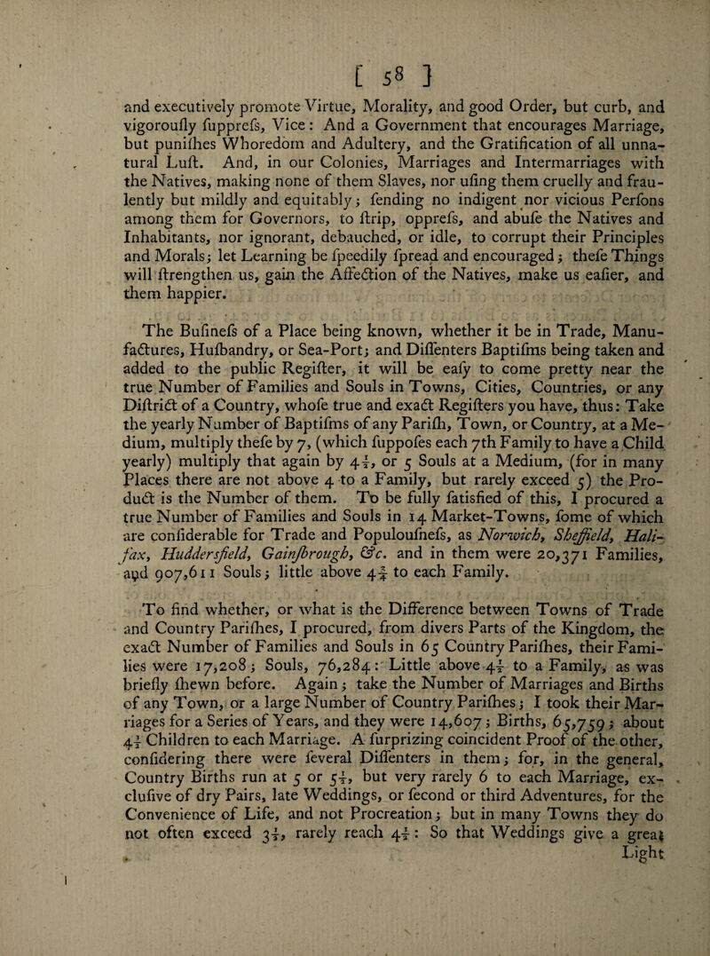 and executively promote Virtue, Morality, and good Order, but curb, and vigoroufly fupprefs, Vice: And a Government that encourages Marriage, but punifhes Whoredom and Adultery, and the Gratification of all unna¬ tural Luft. And, in our Colonies, Marriages and Intermarriages with the Natives, making none of them Slaves, nor ufing them cruelly and frau- lently but mildly and equitably; fending no indigent nor vicious Perfons among them for Governors, to ftrip, opprefs, and abufe the Natives and Inhabitants, nor ignorant, debauched, or idle, to corrupt their Principles and Morals; let Learning be fpeedily fpread and encouraged; thefe Things will ftrengthen us, gain the AfFedtion of the Natives, make us eafier, and them happier. The Bufinefs of a Place being known, whether it be in Trade, Manu¬ factures, Hufbandry, or Sea-Port; and Diflenters Baptifms being taken and added to the public Regifter, it will be eafy to come pretty near the true Number of Families and Souls in Towns, Cities, Countries, or any Diftridt of a Country, whofe true and exadt Regifters you have, thus: Take the yearly Number of Baptifms of any Parifh, Town, or Country, at a Me¬ dium, multiply thefe by 7, (which fuppofes each 7th Family to have a Child yearly) multiply that again by 44, or 5 Souls at a Medium, (for in many Places there are not above 4 to a Family, but rarely exceed 5) the Pro- dudt is the Number of them. To be fully fatisfied of this, I procured a true Number of Families and Souls in 14 Market-Towns, fome of which are conliderable for Trade and Populoufnefs, as Norwich, Sheffield, Hali¬ fax, Huddersfield, Gainjbrough, &c. and in them were 20,371 Families, ayd 907,611 Souls; little above 44 to each Family. To find whether, or what is the Difference between Towns of Trade and Country Parifhes, I procured, from divers Parts of the Kingdom, the exadt Number of Families and Souls in 65 Country Parifhes, their Fami¬ lies were 17,208; Souls, 76,284:' Little above 44 to a Family, as was briefly fhewn before. Again; take the Number of Marriages and Births of any Town, or a large Number of Country Parifhes; I took their Mar¬ riages for a Series of Years, and they were 14,607; Births, 65,759; about 44 Children to each Marriage. A furprizing coincident Proof of the other, confidering there were feveral Diflenters in them; for, in the general. Country Births run at 5 or 54, but very rarely 6 to each Marriage, ex- . clufive of dry Pairs, late Weddings, or fecond or third Adventures, for the Convenience of Life, and not Procreation; but in many Towns they do not often exceed 34* rarely reach 44: So that Weddings give a great Light 1