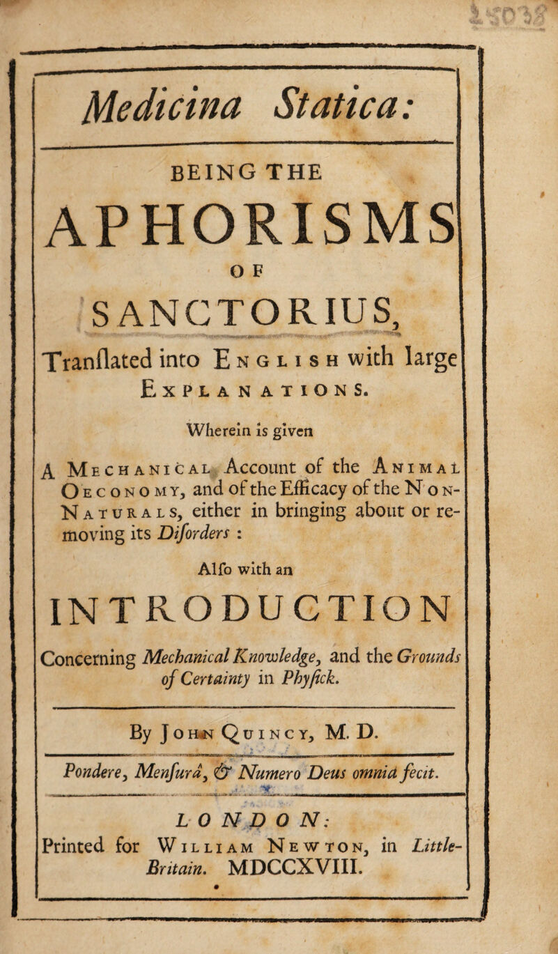 Medicina Static a: BEING THE APHORISMS O F SANCTORIUS, ' -iMWii ii iw^inni rti^. ,|||M , | - j Tranflated into E n g l i s h with large! Explanations. Wherein is given A Mechanical Account of the AnimaI O economy, and of the Efficacy of the N o n- Naturals, either in bringing about or re¬ moving its Diforders : Alfo with an INTRODUCTION Concerning Mechanical Knowledge, and the Grounds of Certainty in Phyfick. By J o h«n Quincy, M. D. Pondere, Menfurd, & Numero Deus omnia fecit. LONDON: Printed for William Newton, in Little- Britain. MDCCXVIII.