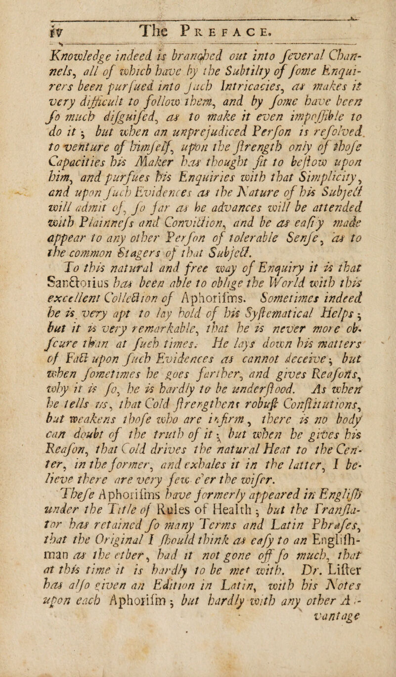 - N- Knowledge indeed, is branched cut into fever at Chan¬ nels, all of which have by the Subtilty of fome Enqui¬ rers been purfued into Juch Intricacies, as makes it very difficult to follow them, and by Jomc have been fo much difguifed, as to make it even impofjible to do it • but when an unprejudiced Ferfon is refolved. to venture of himfelf, upon the jlrength only of thofe Capacities his Maker has thought fit to bejiow upon him, andpurfues his Enquiries with that Simplicity, and upon fuch Evidences as the Nature of his Subjefi will admit of, Jo far as he advances will be attended with Flainnefs and Conviction, and be as eafvy made appear to any other Ferfon of tolerable Senje, as to the common Stagers of that Subjell. Fo this natural and free way of Enquiry it is that San£toiius has been able to oblige the World with this excellent Col led ton of Aphorifms. Sometimes indeed he is_ very apt to lay hold of hit Systematical helps but it is very remarkable, that he is never more cb- feure than at fuch times. He lays dozen his matters of Fad upon fuch Evidences as cannot deceive \ but when fometimes he goes farther, and gives Re a forts, why it is fo, he is hardly to be underflood. As when he tells us, that Cold firengthenr robufi Corfu ut ions, but weakens thofe zvho are infirm, there is no body can doubt of the truth of it ^ but when he gives his Reafion, that ( old drives the natural Heat to the Cen¬ ter, in the former, and exhales it in the latter, I be¬ lieve there are very few eer the wifrr. Thefe Aphorifms have formerly appeared in Engl iff) under the Title oj Rules of Health but the Franfla- tor has retained fo many Terms and Fat in Fhrafes, that the Original I fihould think as cafy to an Englifh- ma n as* the ether, had it not gone off fo much, that at this time it is hardly to be ?net with. Dr. Lifter has alfo riven an Edition in Latin; zvith his Notes upon each Aphonfm $ but hardly with any other Ad¬ vantage