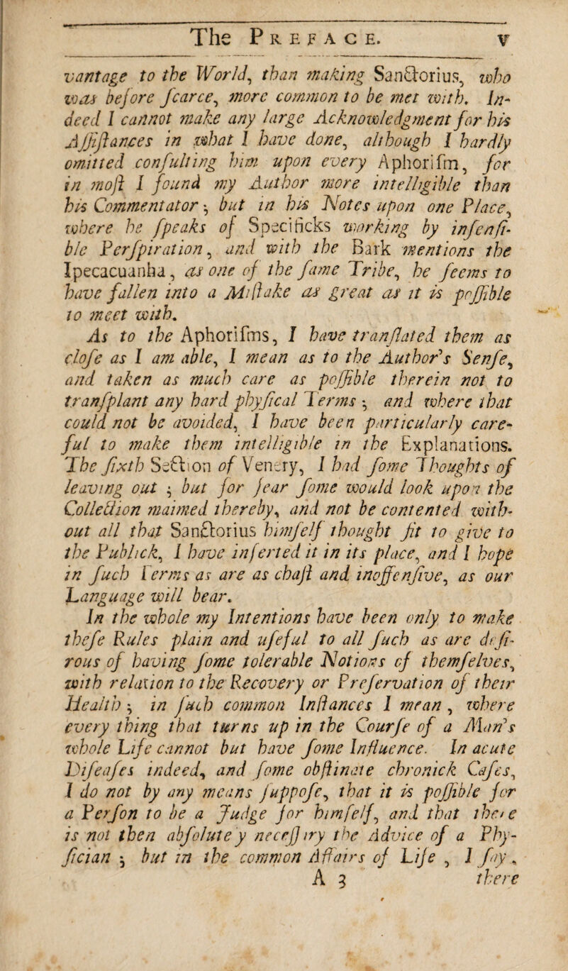 vantage to the World, than making SanTorius, who was before fcarce, more common to be met with. deed 1 cannot make any large Acknowledgment for hts Ajjiflances in what 1 have done, although 1 hardly omitted con fulling him upon every Aphorifm, for in moft 1 found my Author more intelligible than his Commentator •, but in his Notes upon one Place, where he [peaks of Spec] ticks working by infen ft- ble P erf pi ration, and with the Bark mentions the Ipecacuanha, as one of the fame Tribe, he feems to have fallen into a AT flake as great as it Is prjfble to meet with. As to the Aphorifms, I have tr an fated them as clofe as I am able, 1 mean as to the Author's Senfe, and taken as much care as poffible therein not to tranfplant any hard phyfical Perms * and where that could not be avoided, 1 have been particularly care¬ ful to make them intelligible in the Explanations. The ftxtb Seflion of Ventry, 1 had fome 'Thoughts of leaving out but for jear fame would look upon the Colleftion maimed therebyy and not be contented with¬ out all that Sanftorius himfelf thought jit to give to the Pubhck, 1 have infer ted it in its place, and 1 hope in fuch Perms as are as chaji and inoffenfive, as our Language will bear. In the whole my Intentions have been only to make thefe Rules plain and ufeful Jo all fuch as are dtfi- rous of having Jome tolerable Notions cf themfelves, with relax ion to the Recovery or Prefervation of their Health in fuch common In fiances 1 mean , where every thing that turns up in the Courfe of a Alan's whole Life cannot but have fome Influence. In acute Difeafes indeed, and fame ob ft in ate chronick Cafes, 1 do not by any means juppofe, that it Is pojjible for a P erf on to be a Judge for himfelf, and that thc/e is not then abfolutey necefjiry the Advice of a Phy- ftcian j but in the common Affairs of Life , 1 fay, A 3 there