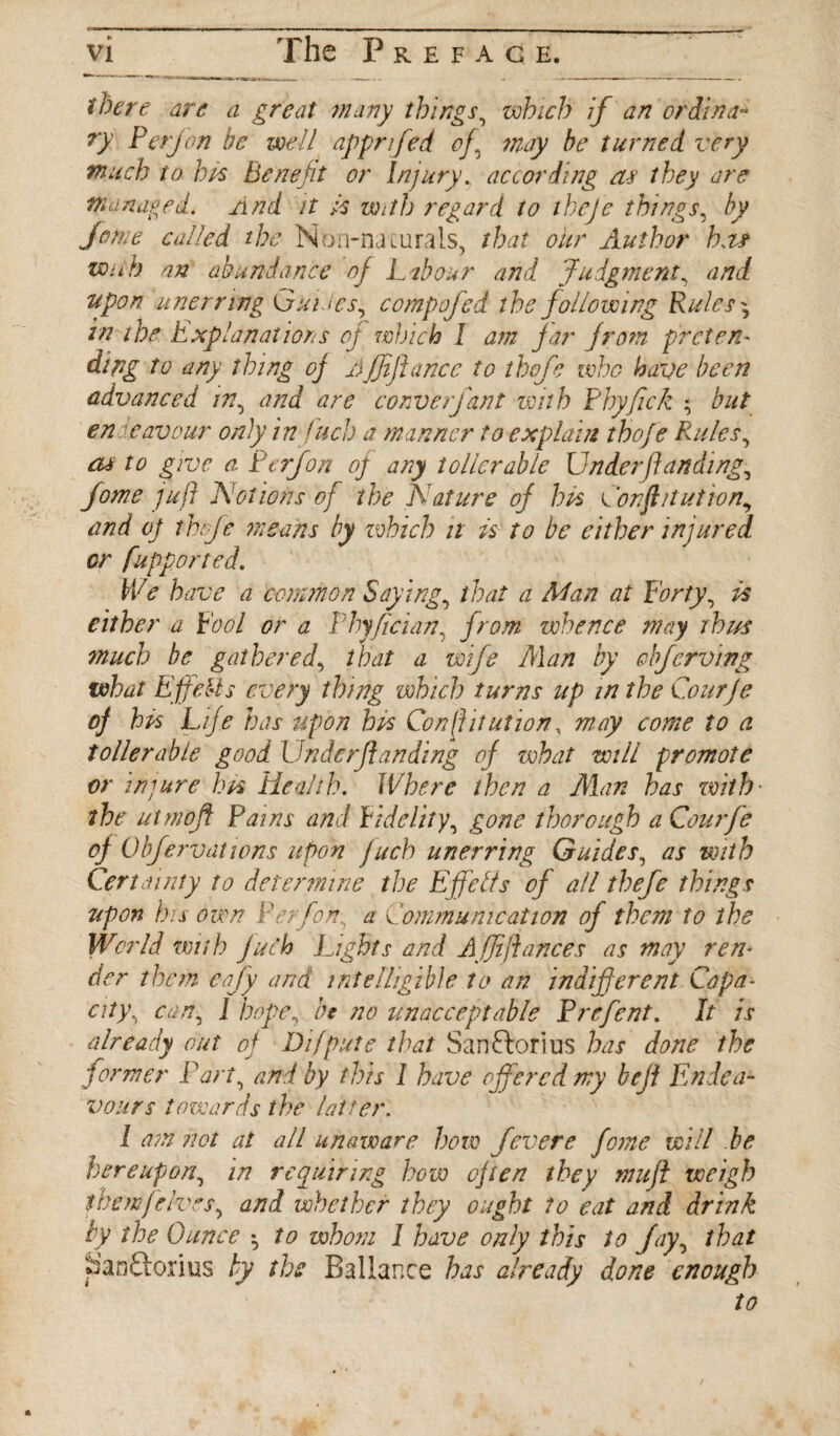 there are a great many things, which if an ordina¬ ry Perjon be well apprifed of\ may be turned very much to his Benefit or Injury., according af they are managed. And it Is with regard to theje things, by Jome called the Non-naturals, that our Author ha* wnh an abundance of Labour and Judgment, and upon unerring Guides,, compofed the following Rules ^ in the Explanations of winch 1 am far from preten¬ ding to any thing of Ajjiftance to thofe who have been advanced m, and are converfant with Pbyfick ; but endeavour only in fuel) a manner to explain thofe Rules, cu to give a Perfon oj any toller able Underft anding, Jome juft Notions of the Nature of his Corf/tut ion, and oj thfe means by which it is to be either injured or fupported. We have a common Saying, that a Man at Forty, is either a Fool or a Phyfician, from whence may thus much be gathered, that a wife Man by obferving what Effects every thing which turns up in the Courje of his Life has upon his Conftitution, may come to a toller able good Under (landing of what will promote or injure his Health. Where then a Alan has with• the utmojf Pains and Fidelity, gone thorough a Courfe of Objervatwns upon jucb unerring Guides, as with Certainty to determine the Effetfs of all thefe things upon his oven Perfon.. a Communication of them to the World with Juch Lights and A (ftfiances as may ren¬ der them eaftfy and intelligible to an indifferent Capa¬ city.> can, J hope, be no unacceptable Prefent. It is already out of Difpute that Sanftorius has done the former Part, and by this 1 have offered my befl Endea¬ vours towards the latter. I am not at all unaware horn fevere forne will be hereupon\ in requiring how often they mu ft weigh them(elves, and whether they ought to eat and drink by the Ounce •, to whom 1 have only this to Jay, that San'ftorius by the Ballance has already done enough to