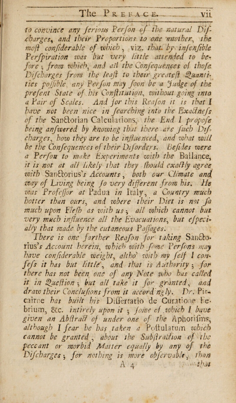 The P K E F A C E. ~ vu 7(7 convince any Jeriom Perf on of the natural Dif nharges, and their Proportions to one 'another^ the mo ft confide rabls of which, viz. that, by infenfible Perfipiration was but very little attended to be¬ fore ^ from which, and all the Confequences of the fa D if charges from the leaf to their great eft Quanti¬ ties poffible, any P erf on may foon be a fudge of the prefent State of his Confutation, without going into a Pair of Scales. And for this Rea Jon it is that I have not been nice in fear chi ng into the Exallnefs of the SanFtorian Calculations, the End 1 propofe being anfwered by knowing that there are fitch Dif charges, how they are to be influenced, and what mill be the Confequences of their Dforders. Befides were a Perfon to make Experiments with the Ballance, it is not at all likely that they fhould cxaflly agree with SanftoriusA Accounts, both our Climate and way of Living being Jo very different from his. He teas Profcffor at Padua in Italy, a Country much hotter than ours, and where their Diet is not fa much upon Flefh as with us \ all which cannot but very much influence all the Evacuations, but efpeci• ally that made by the cutaneous Paffages. ibere is one farther Reafon for taking Sanfto- lius °s Account herein, which with fame Per fens may have confiderable weight, ah ho with my felf l con- fefs it has but little, and that is Authority -y for there has not been one of any Note who has called it in Queftion *, but all take it for granted, and draw their Conclufions from it accord ngly. Dr. Pir- cairne has built his Differtatio de Curatione Fe* brium, Ecc. intirely upon it *, fame cf .which 1 have given an Ab ft rail of under one of the Aphorifira, although I fear be has taken a Poftuiatum which cannot be granted , about the Sub ft rail, ion of the peccant or morbid Matter equally by any of the Dif charges *, for nothing is more obfervable 5 than A 4 that