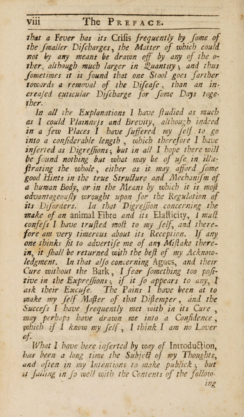 that a Fever has its Crilis frequently by fome of the fmailer Di[charges, the Matter of which could 7iot by any means be drawn off by any of the o- ther, although much larger in Quantity *, and thus fometimes it is found that one Stool goes farther towards a removal of the Difeafe, than an in* creafed cuticular D if charge for fome Days toge¬ ther. In all the Explanations 1 have ftudied as much as I could Plainnejs and Brevity, although indeed in a few Places I have fuffercd my felf to go into a confiderable length , which therefore 1 have infer!ed as Digrejfons ^ but in all I hope there will be found nothing but what may be of ufe in ill li¬ ft rating the whole, either as it may afford fome good Hints in the true Structure and Mechanfm of a human Body, or in the Means by which it is mofi cdvantageoufly wrought upon for the Regulation of its Difordcrs. In that Digrejfion concerning the wake of an animal Fibre and its Elaliicity, 1 mu ft confefs I have trufted mo ft to my felf and there¬ fore am very timercus about its Reception. If any one thinks fit to advertife me of any Mi flake there- in, it fhall be returned with the beji of my Acknow¬ ledgment. In that aljo concerning Agues, and their Cure without the Bark, I fear fomething too poji- tive in the Expreffions if it fo appears to any, I ask their Excufe. The Pains I have been at to make my felf Mafter of that Diflemper, and the Succefs I have frequently met with in its Cure , way perhaps have drawn me itito a Confidence, which if I know my felf, I think I am no Lover of- What 1 have here inferted by way of Introduction, ha# been a long time the Sub]eft of wy Thoughts, and often in my Intentions to make publick *, but it falling in Jo well with the Contents of the follow•