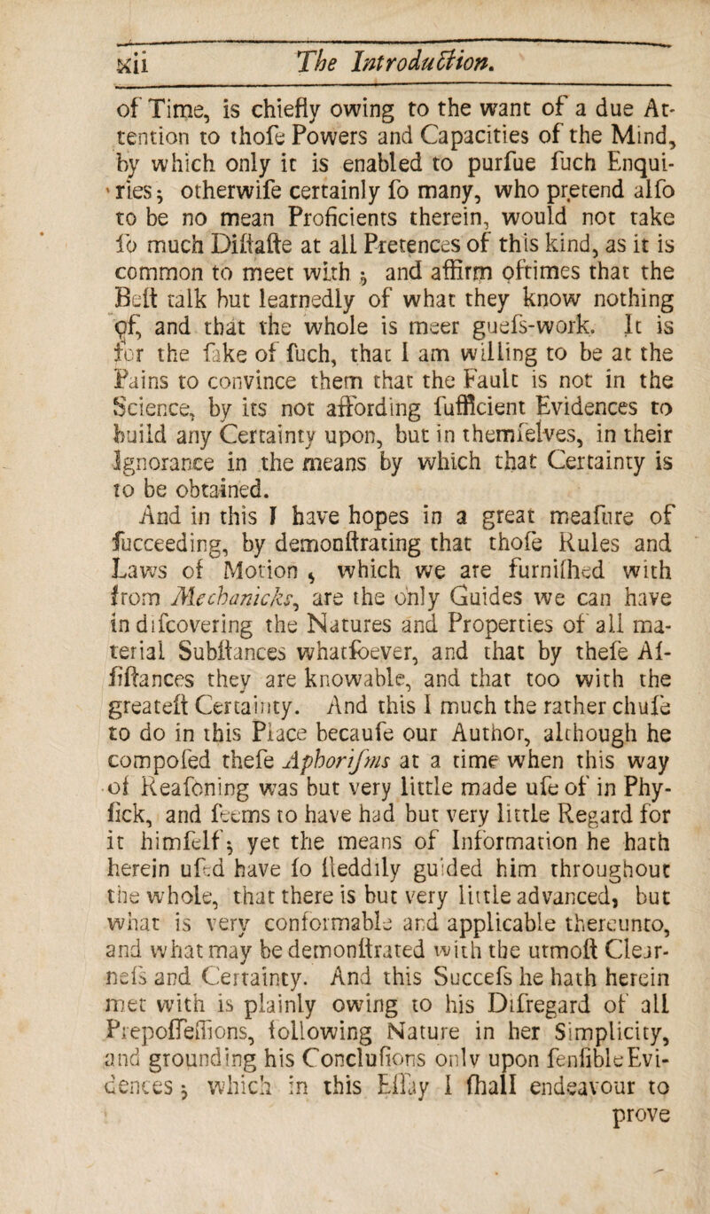 of Time, is chiefly owing to the want of a due At¬ tention to thofe Powers and Capacities of the Mind, by which only it is enabled to purfue fuch Enqui- ' ries ^ otherwife certainly fo many, who pretend aifo to be no mean Proficients therein, would not take lb much Difiafte at all Pretences of this kind, as it is common to meet with $ and affirm pftimes that the Belt talk but learnedly of what they know nothing <?f, and that the whole is meer guefs-work, It is for the fake of fuch, that I am willing to be at the Pains to convince them that the Fault is not in the Science, by its not affording fufficient Evidences to build any Certainty upon, but in themfelves, in their Ignorance in the means by which that Certainty is to be obtained. And in this I have hopes in a great meafure of fucceeding, by demonftrating that thofe Rules and Laws of Motion * which we are furnifhed with from Mechanich, are the only Guides we can have in difcovering the Natures and Properties of all ma¬ terial Subffances whatfoever, and that by thefe Af- fiftances they are knowable, and that too with the greatelt Certainty. And this 1 much the rather chufe to do in this Place becaufe our Author, although he eompofed thefe Aphorifms at a time when this way ■of Reafoning was but very little made ufeof in Phy- fick, and feems to have had hut very little Regard for it himfelf 5 yet the means of Information he hath herein uf.d have fo lleddily guided him throughout the whole, that there is but very little advanced, but what is very conformable and applicable thereunto, and what may be demonlfrated with the utmoft Clear- nefs and Certainty. And this Succefs he hath herein met with is plainly owing to his Difregard of ail PrepofTeflions, following Nature in her Simplicity, and grounding his Conclufions onlv upon fenfibleEvi¬ dences $ which in this Ellay I fhall endeavour to prove