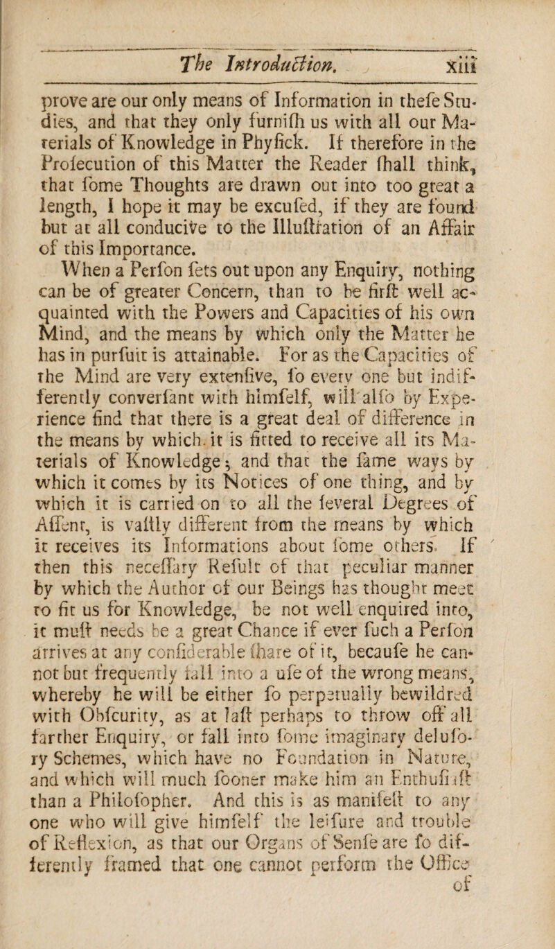 prove are our only means of Information in thefe Stu- dies, and that they only furnifh us with all our Ma¬ terials of Knowledge in Phyfick. If therefore in the Prolecution of this Matter the Reader (hall think, that fome Thoughts are drawn out into too great a length, I hope it may be excufed, if they are found but at all conducive to the Illuftration of an Affair of this Importance. When a Perfon fets out upon any Enquiry, nothing can be of greater Concern, than to be firffc well ac¬ quainted with the Powers and Capacities of his own Mind, and the means by which only the Matter he has in purfuir is attainable. For as the Capacities of the Mind are very extenfive, fo every one but indif¬ ferently converfant with hlmfelf, will alfo by Expe¬ rience find that there is a great deal of difference in the means by which, it is fitted to receive all its Ma¬ terials of Knowledge $ and that the fame wavs by which it comes by its Notices of one thing, and by which it is carried on to all the feveral Degrees of Affenr, is vaitly different from the means by which it receives its Informations about feme others. If then this neceflary Refult of that peculiar manner by which the Author of our Beings has thought meet to fit us for Knowledge, be not well enquired into, it muff needs be a great Chance if ever fuch a Perfon arrives at any confiderable (hare of it, becaufe he can* not but frequently rail into a ufeof the wrong means, whereby he will be either fo perpetually bewildred with Obfcurity, as at !alf perhaps to throw off'all farther Enquiry, or fall into feme imaginary deluTo¬ ry Schemes, which have no Foundation in Nature, and which will much fooner make him an Enthufiift than a Philofopher. And this is as manifett to any one who will give himfelf the leifure and trouble of Reflexion, as that our Organs ofSenfeare fo dif¬ ferently framed that one cannot perform the Office