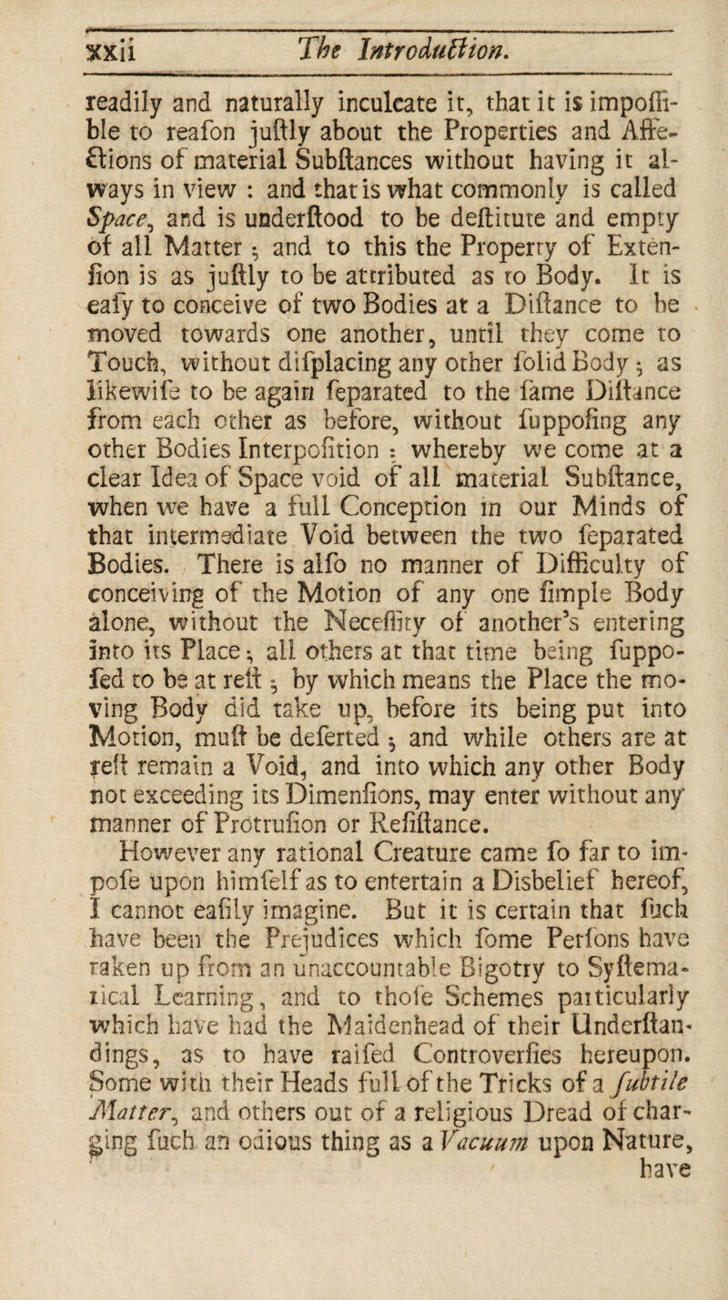 readily and naturally inculcate it, that it isimpoffi- ble to reafen juftly about the Properties and Affe¬ ctions of material Subftances without having it al¬ ways in view : and that is what commonly is called Space, and is uaderftood to be deftitute and empty of all Matter ^ and to this the Property of Exten¬ sion is as juftly to be attributed as to Body, it is eafy to conceive of two Bodies at a Diftance to be moved towards one another, until they come to Touch, without difplacing any other folidBody ^ as likewife to be again feparated to the fame Diftance from each other as before, without fuppofing any other Bodies Interpofition *. whereby we come at a clear Idea of Space void of all material Subftance, when we have a full Conception in our Minds of that intermediate Void between the two feparated Bodies. There is alfo no manner of Difficulty of conceiving of the Motion of any one Ample Body alone, without the Neceflity of another’s entering into its Place *, all others at that time being fuppo- fed to be at reft *, by which means the Place the mo¬ ving Body did take up, before its being put into Motion, muft be deferred ^ and while others are at reft remain a Void, and into which any other Body not exceeding its Dimenfions, may enter without any manner of Protrufion or Refiftance. However any rational Creature cams fo far to im- pofe upon himfelf as to entertain a Disbelief hereof, I cannot eafily imagine. But it is certain that filch have been the Prejudices which feme Perions have taken up from an unaccountable Bigotry to Syftema- rical Learning, and to thole Schemes particularly which have had the Maidenhead of their Underftam dings, as to have raifed Controverfies hereupon. Some with their Heads full of the Tricks of a fubtile Matter, and others out of a religious Dread of char¬ ging fiich an odious thing as a Vacuum upon Nature, have