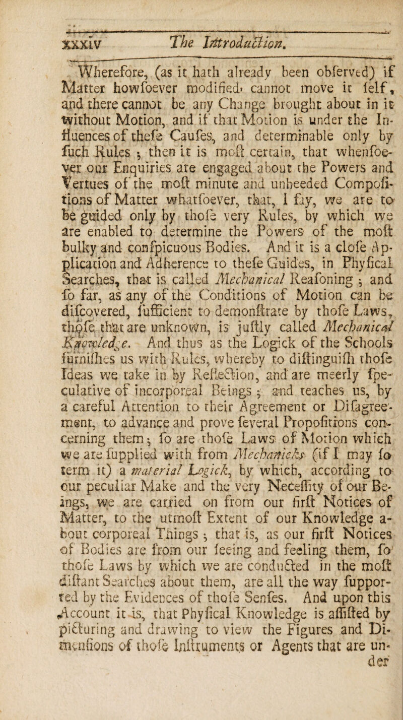 «a_---—--- xxxi.v The Introduction. Wherefore, (as it hath already been obferved) if Matter howfoever modified* cannot move it lelf, and there cannot be any Change brought about in it Without Motion, and if that Motion is under the In¬ fluences of thefe Caufes, and determinable only by fuch Rules •, then it is moft certain, that whenfoe- v-er our Enquiries are engaged about the Powers and Vertues of the moft minute and unheeded Competi¬ tions of Matter whatfoever, that, i fay, we are to be guided only by thole very Rules, by which we are enabled to determine the Powers of the molt bulky and confpicuous Bodies. And it is a clofe Ap- plication and Adherence to thefe Guides, in Phyfical Searches, that is called Mechanical Reafoning * and fo far, as any of the Conditions of Motion can be difcovered, fufficient to demonftrate by thofe Laws, th^fe that are unknown, is juftly called Me chanted Knowledge. And thus as the Logick of the Schools fiirniflies us with Rules, whereby to diftinguifh thofe Ideas we take in by RelieSian, and are meerly fpe- culative of incorporeal Beings ♦ and teaches us, by a careful Attention to their Agreement or Difagree- ment, to advance and prove feveral Propofitrons con¬ cerning them*, fo are thofe Laws of Morion which we arefuppHed with from Mechanieh (if I may fo term it) a material Logick, by which, according to our peculiar Make and the very NeCeflity of our Be¬ ings, we are carried on from our firft Notices of Matter, to the utmoft Extent of our Knowledge a- bout corporeal Things ^ that is, as our firft Notices of Bodies are from our feeing and feeling them, fo thofe Laws by which we are conducted in the molt diftant Searches about them, are all the way fuppor- ted by the Evidences of thofe Senfes. And upon this .Account it is, that Phyfical Knowledge is affifted by picturing and drawing to view the Figures and Di- mentions of thofe Inftrumem.s or Agents that are un-