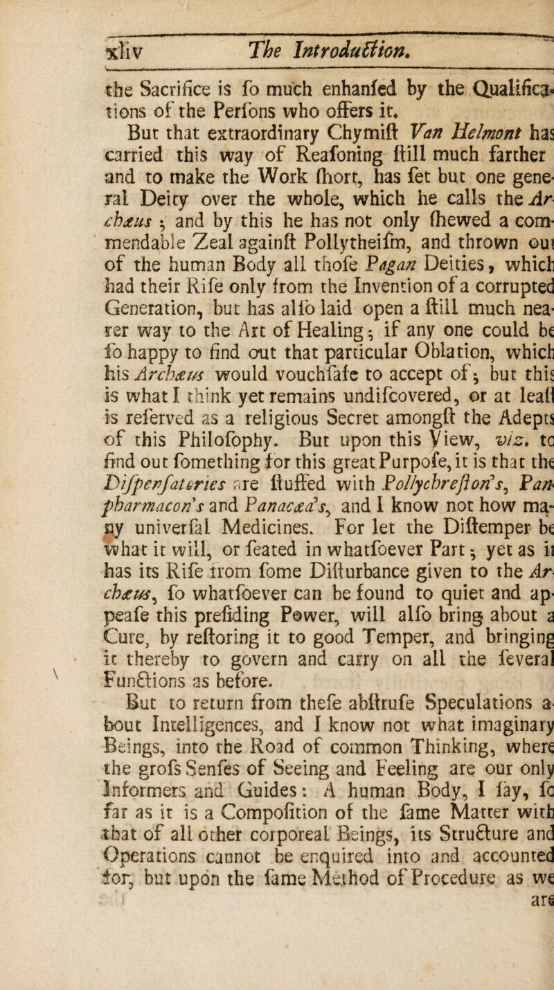 tbe Sacrifice is fo much enhanfed by the Qualifica¬ tions of the Perfons who offers it. But that extraordinary Chymift Van Helmont has carried this way of Reafoning ftill much farther and to make the Work fhort, has fet but one gene* ral Deity over the whole, which he calls theai/* cbdzus • and by this he has not only (hewed a com¬ mendable Zeal againft Pollytheifm, and thrown out of the human Body ail thofe Vagan Deities, which had their Rife only from the Invention of a corrupted Generation, but has alfo laid open a ftill much nea¬ rer way to the Art of Healing; if any one could be fo happy to find out that particular Oblation, which his Arcbtft/s would vouchfafe to accept of * but this is what I think yet remains undifcovered, or at leaH is referved as a religious Secret amongft the Adepts of this Philofophy. But upon this View, vis. tc find out fomething for this great Purpofe, it is that the DifperfatGries are fluffed with Pollychreftorfs, Van■ pbartnacons and V an and I know not how ma¬ ny univerfal Medicines. For let the Diftemper be what it will, or feated in whatfoever Part •, yet as ii has its Rife from fome Difturbance given to the Ar- chtus^ fo whatfoever can he found to quiet and ap- peafe this prefiding Power, will alfo bring about a Cure, by reftoring it to good Temper, and bringing it thereby to govern and carry on all the feveral Funftions as before. But to return from thefe abftrufe Speculations a- bout Intelligences, and I know not what imaginary Beings, into the Road of common Thinking, where the grofs Senfes of Seeing and Feeling are our only Informers and Guides: A human Body, I fay, fc far as it is a Compofltion of the fame Matter with that of all other corporeal Beings, its Structure and Operations cannot be enquired into and accounted for, but upon the fame Method of Procedure as we