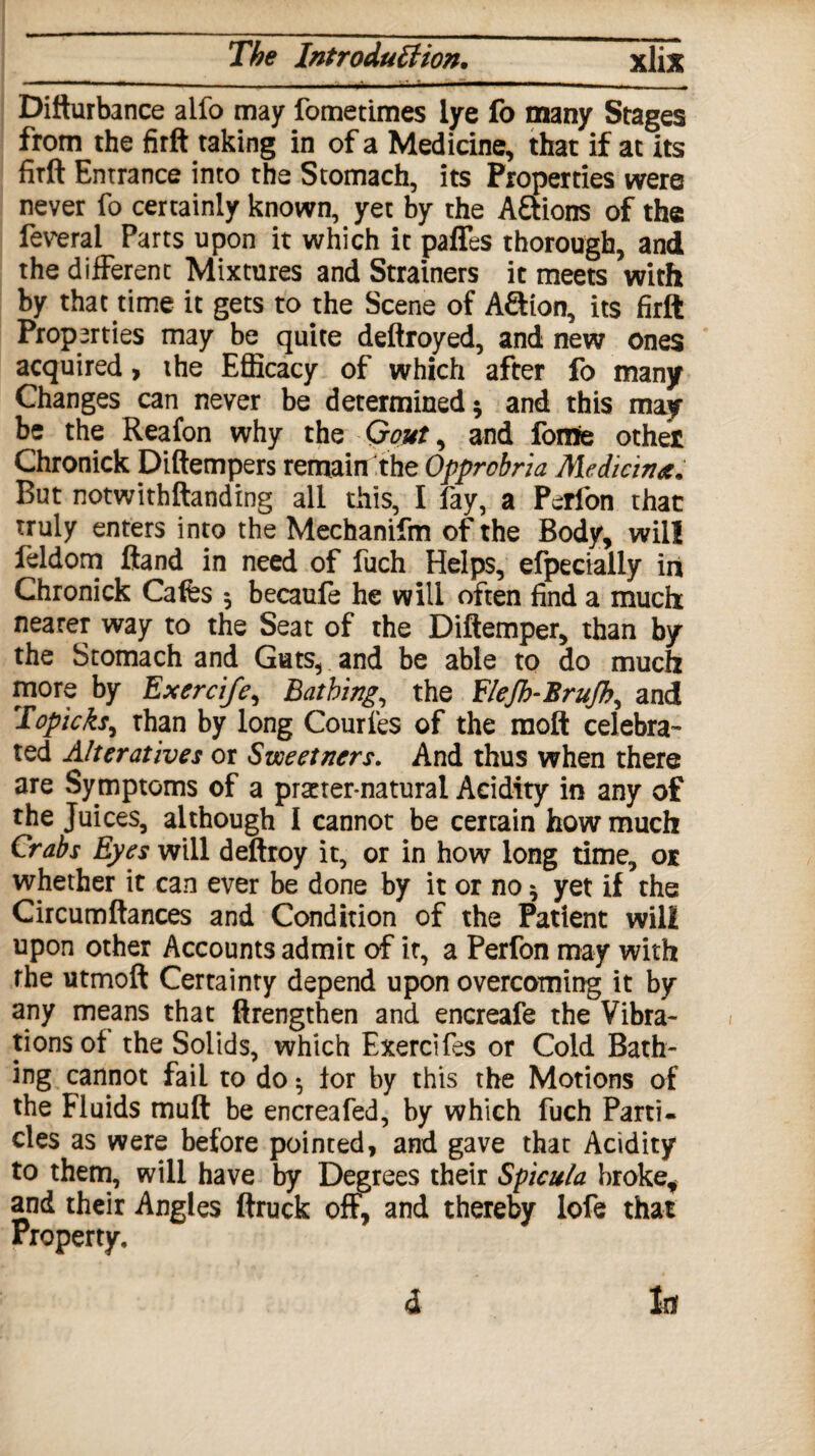 Difturbance alfo may fometimes lye fo many Stages from the firft taking in of a Medicine, that if at its firft Entrance into the Stomach, its Properties were never fo certainly known, yet by the A&ions of the feveral Parts upon it which it paffes thorough, and the different Mixtures and Strainers it meets with by that time it gets to the Scene of AQion, its firft Properties may be quite deftroyed, and new ones acquired, the Efficacy of which after fo many Changes can never be determined * and this may be the Reafon why the Gout, and fome othet Chronick Diftempers remain the Opprcbria Median*. But notwithftanding all this, I fay, a Perfon that truly enters into the Mechanifm of the Body, will leldom ftand in need of fuch Helps, efpecially in Chronick Cafes 5 becaufe he will often find a much: nearer way to the Seat of the Diftemper, than by the Stomach and Guts, and be able to do much more by Exercife, Bathing, the Elefh-Brufh, and Topicfoy than by long Couries of the moft celebra¬ ted Alteratives or Sweetners. And thus when there are Symptoms of a pmer-natural Acidity in any of the Juices, although I cannot be certain how much Crabs Eyes will deftroy it, or in how long time, 01 whether it can ever be done by it or no * yet if the Circumftances and Condition of the Patient will upon other Accounts admit of it, a Perfon may with rhe utmoft Certainty depend upon overcoming it by any means that ftrengthen and encreafe the Vibra¬ tions of the Solids, which Exerciles or Cold Bath¬ ing cannot fail to do •, for by this the Motions of the Fluids muft be encreafed, by which fuch Parti, cles as were before pointed, and gave that Acidity to them, will have by Degrees their Spicula broke, and their Angles ftruck off, and thereby lofe that Property. Inf d