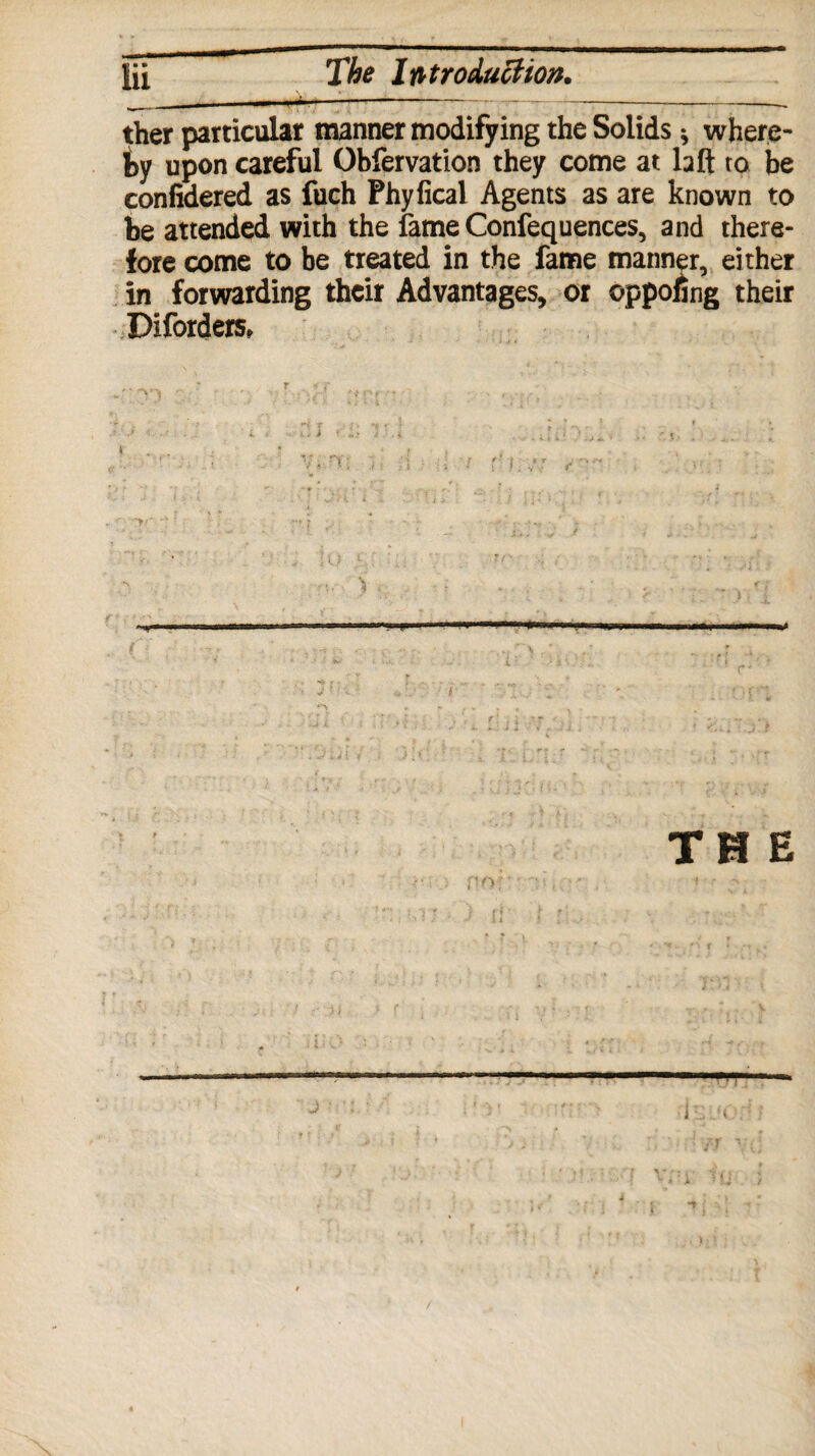 ther particular manner modifying the Solids * where¬ by upon careful Obfervation they come at laft to be confidered as fuch Phyfical Agents as are known to be attended with the fame Confequences, and there¬ fore come to be treated in the fame manner, either in forwarding their Advantages, or oppoling their Diforders, mi .win II mrtoitm nr wi |n ■ Wipi .nxiti« r pi . i i ,j ( j ' , .... ...» ' THE