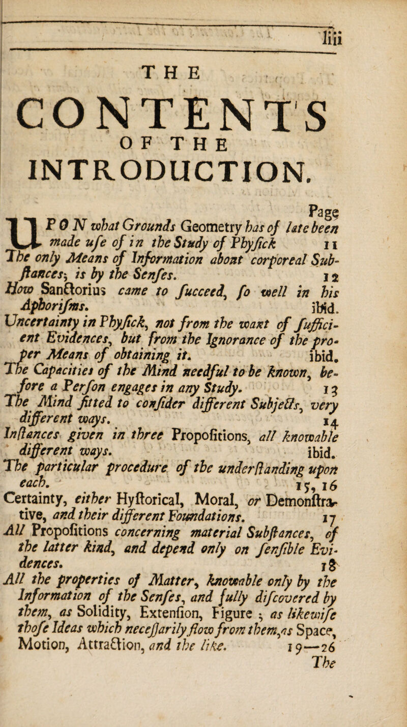 CONTENTS OF THE INTRODUCTION. Pagq UPON what Grounds Geometry has of late been made ufe of in the Study of Phyfick n The only Means of Information about corporeal Sub- fiances* is by the Senfes. 12 How San&orius came to fucceed\ fo well in his Aphorifms. 1 ibid. Uncertainty in Phyfick,, not from the want of Suffici¬ ent Evidences, but from the Ignorance of the pro• per Means of obtaining it. ibid. The Capacities of the Mind needful to be known, be¬ fore a Perf on engages in any Study. 13 The Mind fitted to confider different Subjefts^ very different ways. 14 Inflances given in three Propofitions, all knowable different ways. ibid. The particular procedure of the under Handing upon each. ?5,i$ Certainty, either Hyftorical, Moral, or Demonftnv- tive, and their different Foundations. 17 All Propofitions concerning material Subfiances, of the latter kind, and depend only on fenfible Evi¬ dences. jgv All the properties of Matter, knowable only by the Information of the Senfes, and fully difcovered by them, as Solidity, Extenfion, Figure ^ as likewife thofe Ideas which necefjarilyflow from themes Space, Motion, Attraction, and the line. 19—26 The